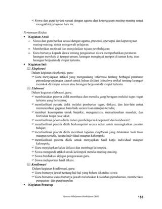 Rencana Pelaksanaan Pembelajaran (RPP) 185
Siswa dan guru berdoa sesuai dengan agama dan kepercayaan masing-masing untuk
mengakhiri pelajaran hari itu.
Pertemuan Kedua
 Kegiatan Awal
– Siswa dan guru berdoa sesuai dengan agama, presensi, apersepsi dan kepercayaan
masing-masing, untuk mengawali pelajaran.
– Memberikan motivasi dan menjelaskan tujuan pembelajaran
– Guru bertanya kepada siswa tentang pengalaman siswa memperhatikan peraturan
larangan merokok di tempat umum, larangan menginjak rumput di taman kota, atau
larangan berjualan di tempat tertentu.
 Kegiatan Inti
 Eksplorasi
Dalam kegiatan eksplorasi, guru:
Guru menyiapkan artikel yang mengandung informasi tentang berbagai peraturan
perundang-undangan daerah untuk bahan diskusi (misalnya artikel tentang larangan
merokok di tempat umum atau larangan berjualan di tempat tertentu.
 Elaborasi
Dalam kegiatan elaborasi, guru:
membiasakan peserta didik membaca dan menulis yang beragam melalui tugas-tugas
tertentu yang bermakna;
memfasilitasi peserta didik melalui pemberian tugas, diskusi, dan lain-lain untuk
memunculkan gagasan baru baik secara lisan maupun tertulis;
memberi kesempatan untuk berpikir, menganalisis, menyelesaikan masalah, dan
bertindak tanpa rasa takut;
memfasilitasi peserta didik dalam pembelajaran kooperatif dan kolaboratif;
memfasilitasi peserta didik berkompetisi secara sehat untuk meningkatkan prestasi
belajar;
memfasilitasi peserta didik membuat laporan eksplorasi yang dilakukan baik lisan
maupun tertulis, secara individual maupun kelompok;
memfasilitasi peserta didik untuk menyajikan hasil kerja individual maupun
kelompok;
Guru menyiapkan kelas diskusi dan membagi kelompok.
Siswa mengundi artikel untuk kelompok mereka masing-masing.
Siswa berdiskusi dengan pengawasan guru.
Siswa melaporkan hasil dikusi.
 Konfirmasi
Dalam kegiatan konfirmasi, guru:
Guru bertanya jawab tentang hal-hal yang belum diketahui siswa
Guru bersama siswa bertanya jawab meluruskan kesalahan pemahaman, memberikan
penguatan dan penyimpulan
 Kegiatan Penutup
 