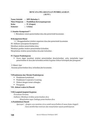 Rencana Pelaksanaan Pembelajaran (RPP)120
RENCANA PELAKSANAAN PEMBELAJARAN
( R P P )
Nama Sekolah : SDN Babadan 1.
Mata Pelajaran : Pendidikan Kewarganegaraan
Kelas : IV (Empat)
Semester : I (Satu)
I .Standar Kompetensi**
1. Memahami sistem pemerintahan desa dan pemerintah kecamatan.
II.Kompetensi Dasar
1.2 Menggambarkan struktur organisasi desa dan pemerintah kecamatan.
III. Indikator pencapaian Kompetensi
Membuat struktur pemerintahan desa,
Membuat gambar struktur pemerintahan kelurahan,
Menjelaskan struktur pemerintahan desa,dan kelurahan..
IV.Tujuan Pembelajaran
 Siswa dapat membuat struktur pemerintahan desa,kelurahan ,serta menjelaska tugas
pemerintahan di desa,dan kelurahan,melalui kegiatan diskusi kelompok,dan penugasan.
.
.V.Materi Ajar
.Susunan pemerintahan desa, kelurahan,dan kecamatan..
.
VIPendekatan dan Metode Pembelajaran
 Pendekatan kontekstual.
 Pendekatan Cooperative Learning.
 Diskusi dengan teman sebangku.
 Penugasan.
VII. Alokasi waktu:4x35menit
VIII.Langkah-langkah Kegiatan
Pertemuan Pertama
Indikator;Membuat struktur pemerintahan desa
Menjelaskan tugas lembaga pemerintahan desa
A.Pendahuluan:5menit
Apersepsi : ,dengan cara meminta siswa untuk menyebutkan di mana kamu tinggal)
.Guru memberikan motivasi dan menjelaskan tujuan pembelajaran.
.
 