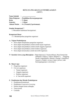 Rencana Pelaksanaan Pembelajaran (RPP)192
RENCANA PELAKSANAAN PEMBELAJARAN
( R P P )
Nama Sekolah : ..................................
Mata Pelajaran : Pendidikan Kewarganegaraan
Kelas : V (lima)
Semester : 2 (Dua)
Alokasi Waktu : 4 x 35 menit (2 pertemuan).
Standar Kompetensi**
3. Memahami kebebasan berorganisasi.
Kompetensi Dasar
3.1. Mendekripsikan pengertian organisasi
A. Tujuan Pembelajaran
 Siswa dapat menjelaskan pengertian organisasi.
 Siswa dapat menyebutkan contoh-contoh tujuan organisasi.
 Siswa dapat menyebutkan contoh-contoh anggota organisasi.
 Siswa dapat menyebutkan contoh struktur organisasi.
 Siswa dapat merumuskan contoh tata tertib organisasi.
 Karakter siswa yang diharapkan : Dapat dipercaya ( Trustworthines), Rasa hormat dan
perhatian ( respect ), Tekun ( diligence ) , Tanggung
jawab ( responsibility ) Berani ( courage ), Integritas (
integrity ), Peduli ( caring ), Jujur ( fairnes ) dan
Kewarganegaraan ( citizenship )
B. Materi Ajar
 Pengertian organisasi
 Ciri-ciri organisasi.
– Tujuan organisasi.
– Anggota organisasi.
– Struktur organisasi.
– d. Tata tertib organisasi.
C. Pendekatan dan Metode Pembelajaran
 Pendekatan Kontekstual.
 Pendekatan Cooperative Learning.
 Diskusi dengan teman sebangku.
 Tanya jawab.
 Ceramah.
 