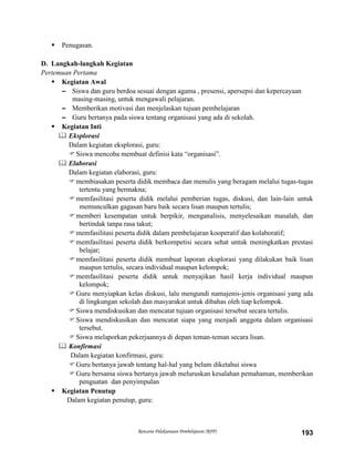 Rencana Pelaksanaan Pembelajaran (RPP) 193
 Penugasan.
D. Langkah-langkah Kegiatan
Pertemuan Pertama
 Kegiatan Awal
– Siswa dan guru berdoa sesuai dengan agama , presensi, apersepsi dan kepercayaan
masing-masing, untuk mengawali pelajaran.
– Memberikan motivasi dan menjelaskan tujuan pembelajaran
– Guru bertanya pada siswa tentang organisasi yang ada di sekolah.
 Kegiatan Inti
 Eksplorasi
Dalam kegiatan eksplorasi, guru:
Siswa mencoba membuat definisi kata “organisasi”.
 Elaborasi
Dalam kegiatan elaborasi, guru:
membiasakan peserta didik membaca dan menulis yang beragam melalui tugas-tugas
tertentu yang bermakna;
memfasilitasi peserta didik melalui pemberian tugas, diskusi, dan lain-lain untuk
memunculkan gagasan baru baik secara lisan maupun tertulis;
memberi kesempatan untuk berpikir, menganalisis, menyelesaikan masalah, dan
bertindak tanpa rasa takut;
memfasilitasi peserta didik dalam pembelajaran kooperatif dan kolaboratif;
memfasilitasi peserta didik berkompetisi secara sehat untuk meningkatkan prestasi
belajar;
memfasilitasi peserta didik membuat laporan eksplorasi yang dilakukan baik lisan
maupun tertulis, secara individual maupun kelompok;
memfasilitasi peserta didik untuk menyajikan hasil kerja individual maupun
kelompok;
Guru menyiapkan kelas diskusi, lalu mengundi namajenis-jenis organisasi yang ada
di lingkungan sekolah dan masyarakat untuk dibahas oleh tiap kelompok.
Siswa mendiskusikan dan mencatat tujuan organisasi tersebut secara tertulis.
Siswa mendiskusikan dan mencatat siapa yang menjadi anggota dalam organisasi
tersebut.
Siswa melaporkan pekerjaannya di depan teman-teman secara lisan.
 Konfirmasi
Dalam kegiatan konfirmasi, guru:
Guru bertanya jawab tentang hal-hal yang belum diketahui siswa
Guru bersama siswa bertanya jawab meluruskan kesalahan pemahaman, memberikan
penguatan dan penyimpulan
 Kegiatan Penutup
Dalam kegiatan penutup, guru:
 