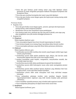 Rencana Pelaksanaan Pembelajaran (RPP)194
Siswa dan guru bertanya jawab tentang materi yang telah dipelajari selama
pertemuan itu untuk mengetahui pencapaian Indikator Pencapaian Kompetensi dan
Kompetensi Dasar.
Siswa dan guru membuat kesimpulan dari materi yang telah dipelajari.
Siswa dan guru berdoa sesuai dengan agama dan kepercayaan masing-masing untuk
mengakhiri pelajaran.
Pertemuan Kedua
 Kegiatan Awal
– Siswa dan guru berdoa sesuai dengan agama , presensi, apersepsi dan kepercayaan
masing-masing, untuk mengawali pelajaran.
– Memberikan motivasi dan menjelaskan tujuan pembelajaran
– Guru bertanya pada siswa, peraturan apa saja yang ada di sekolah, serta siapa yang
akan menghukum siswa jika mereka melanggar peraturan itu.
 Kegiatan Inti
 Eksplorasi
Dalam kegiatan eksplorasi, guru:
Guru menyiapkan diagram besar berisi hierarki kepemimpinan di sekolah.
Guru bertanya kepada siswa tentang fungsi tiap jabatan dalam hierarki tersebut.
Siswa menyiapkan pekerjaan yang telah dibuat dalam pertamuan sebelumnya.
 Elaborasi
Dalam kegiatan elaborasi, guru:
membiasakan peserta didik membaca dan menulis yang beragam melalui tugas-tugas
tertentu yang bermakna;
memfasilitasi peserta didik melalui pemberian tugas, diskusi, dan lain-lain untuk
memunculkan gagasan baru baik secara lisan maupun tertulis;
memberi kesempatan untuk berpikir, menganalisis, menyelesaikan masalah, dan
bertindak tanpa rasa takut;
memfasilitasi peserta didik dalam pembelajaran kooperatif dan kolaboratif;
memfasilitasi peserta didik berkompetisi secara sehat untuk meningkatkan prestasi
belajar;
memfasilitasi peserta didik membuat laporan eksplorasi yang dilakukan baik lisan
maupun tertulis, secara individual maupun kelompok;
memfasilitasi peserta didik untuk menyajikan hasil kerja individual maupun
kelompok;
Siswa melanjutkan pekerjaan tersebut, yaitu membuat diagram hierarki
kepemimpinan/struktur organisasi yang telah mereka kerjakan pada pertemuan
sebelumnya.
Siswa mendaftar sejumlah peraturan yang ia ketahui pada organisasi tersebut.
Siswa melaporkan pekerjaannya di depan teman-teman secara lisan.
 Konfirmasi
Dalam kegiatan konfirmasi, guru:
 