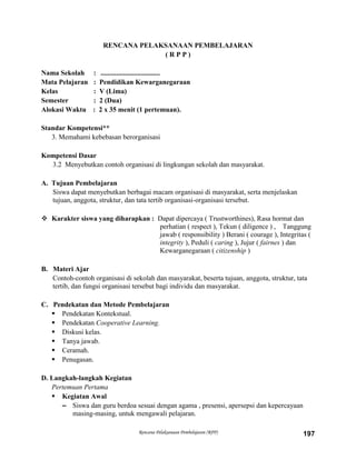 Rencana Pelaksanaan Pembelajaran (RPP) 197
RENCANA PELAKSANAAN PEMBELAJARAN
( R P P )
Nama Sekolah : ..................................
Mata Pelajaran : Pendidikan Kewarganegaraan
Kelas : V (Lima)
Semester : 2 (Dua)
Alokasi Waktu : 2 x 35 menit (1 pertemuan).
Standar Kompetensi**
3. Memahami kebebasan berorganisasi
Kompetensi Dasar
3.2 Menyebutkan contoh organisasi di lingkungan sekolah dan masyarakat.
A. Tujuan Pembelajaran
Siswa dapat menyebutkan berbagai macam organisasi di masyarakat, serta menjelaskan
tujuan, anggota, struktur, dan tata tertib organisasi-organisasi tersebut.
 Karakter siswa yang diharapkan : Dapat dipercaya ( Trustworthines), Rasa hormat dan
perhatian ( respect ), Tekun ( diligence ) , Tanggung
jawab ( responsibility ) Berani ( courage ), Integritas (
integrity ), Peduli ( caring ), Jujur ( fairnes ) dan
Kewarganegaraan ( citizenship )
B. Materi Ajar
Contoh-contoh organisasi di sekolah dan masyarakat, beserta tujuan, anggota, struktur, tata
tertib, dan fungsi organisasi tersebut bagi individu dan masyarakat.
C. Pendekatan dan Metode Pembelajaran
 Pendekatan Kontekstual.
 Pendekatan Cooperative Learning.
 Diskusi kelas.
 Tanya jawab.
 Ceramah.
 Penugasan.
D. Langkah-langkah Kegiatan
Pertemuan Pertama
 Kegiatan Awal
– Siswa dan guru berdoa sesuai dengan agama , presensi, apersepsi dan kepercayaan
masing-masing, untuk mengawali pelajaran.
 