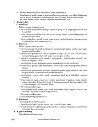 Rencana Pelaksanaan Pembelajaran (RPP)198
– Memberikan motivasi dan menjelaskan tujuan pembelajaran
– Guru bertanya jawab kepada siswa tentang berbagai organisasi yang ada di lingkungan
tempat tinggal siswa atau organisasi apa saja yang diketahui oleh siswa (misalnya
posyandu, karang taruna, lembaga les piano, atau klub sepak bola).
 Kegiatan Inti
 Eksplorasi
Dalam kegiatan eksplorasi, guru:
Siswa diajak menyebutkan berbagai organisasi yang ada di lingkungan sekolah dan
masyarakat.
Guru memberikan ceramah kepada siswa tentang fungsi organisasi-organisasi di
sekolah dan masyarakat.
Guru memberikan ceramah kepada siswa tentang manfaat bergabung dengan sebuah
organisasi di sekolah atau masyarakat. .
 Elaborasi
Dalam kegiatan elaborasi, guru:
membiasakan peserta didik membaca dan menulis yang beragam melalui tugas-tugas
tertentu yang bermakna;
memfasilitasi peserta didik melalui pemberian tugas, diskusi, dan lain-lain untuk
memunculkan gagasan baru baik secara lisan maupun tertulis;
memberi kesempatan untuk berpikir, menganalisis, menyelesaikan masalah, dan
bertindak tanpa rasa takut;
memfasilitasi peserta didik dalam pembelajaran kooperatif dan kolaboratif;
memfasilitasi peserta didik berkompetisi secara sehat untuk meningkatkan prestasi
belajar;
memfasilitasi peserta didik membuat laporan eksplorasi yang dilakukan baik lisan
maupun tertulis, secara individual maupun kelompok;
memfasilitasi peserta didik untuk menyajikan hasil kerja individual maupun
kelompok;
Guru memberi tugas kepada siswa untuk menuliskan 2 organisasi yang pernah,
sedang, atau akan diikuti oleh siswa di lingkungan sekolah dan masyarakat, atau
organisasi apa pun yang diketahui siswa.
Siswa mengerjakan tugas.
Guru memberi tugas kepada siswa untuk menuliskan tujuan, anggota, struktur, dan
tata tertib yang berlaku di kedua organisasi itu.
Siswa mengerjakan tugas.
Guru memeriksa pekerjaan siswa.
 Konfirmasi
Dalam kegiatan konfirmasi, guru:
Guru bertanya jawab tentang hal-hal yang belum diketahui siswa
Guru bersama siswa bertanya jawab meluruskan kesalahan pemahaman, memberikan
penguatan dan penyimpulan
 Kegiatan Penutup
Dalam kegiatan penutup, guru:
 