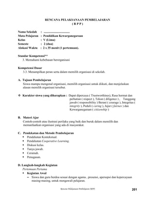 Rencana Pelaksanaan Pembelajaran (RPP) 201
RENCANA PELAKSANAAN PEMBELAJARAN
( R P P )
Nama Sekolah : ..................................
Mata Pelajaran : Pendidikan Kewarganegaraan
Kelas : V (Lima)
Semeste : 2 (dua)
Alokasi Waktu : 2 x 35 menit (1 pertemuan).
Standar Kompetensi**
3. Memahami kebebasan berorganisasi
Kompetensi Dasar
3.3. Menampilkan peran serta dalam memilih organisasi di sekolah.
A. Tujuan Pembelajaran
Siswa mampu mengenal organisasi, memilih organisasi untuk diikuti, dan menjelaskan
alasan memilih organisasi tersebut.
 Karakter siswa yang diharapkan : Dapat dipercaya ( Trustworthines), Rasa hormat dan
perhatian ( respect ), Tekun ( diligence ) , Tanggung
jawab ( responsibility ) Berani ( courage ), Integritas (
integrity ), Peduli ( caring ), Jujur ( fairnes ) dan
Kewarganegaraan ( citizenship )
B. Materi Ajar
Contoh-contoh atau ilustrasi perilaku yang baik dan buruk dalam memilih dan
memanfaatkan organisasi yang ada di masyarakat.
C. Pendekatan dan Metode Pembelajaran
 Pendekatan Kontekstual.
 Pendekatan Cooperative Learning.
 Diskusi kelas.
 Tanya jawab.
 Ceramah.
 Penugasan.
D. Langkah-langkah Kegiatan
Pertemuan Pertama
 Kegiatan Awal
– Siswa dan guru berdoa sesuai dengan agama , presensi, apersepsi dan kepercayaan
masing-masing, untuk mengawali pelajaran.
 