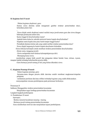 Rencana Pelaksanaan Pembelajaran (RPP) 121
.
B. Kegiatan Inti:55 menit
Dalam kegiatan eksplorasi, guru:
Semua siswa diminta untuk mengamati gambar struktur pemerintahan desa/,
kelurahan,antara lain:
,
.Siswa diajak untuk eksplorasi materi melalui tanya jawab.antara guru dan siswa dengan
beberapa pertanyaan.antara lain;
Kamu tinggal di desa/kelurahan mana?
Apakah kamu kalau ke sekolah melewati kantor kepala desa/kelurahan?
Siapakan nama kepala desa,atau lurah tempat tinggal kamu?
Pernahkah diantara kalian ada yang sudah melihat struktur pemerintahan desa?
Siswa diajak langsung ke kantor kepala desa/kantor kelurahan.
-Siswa bekerja kelompok untuk membuat struktur pemerintahan desa/kelurahan:
(Kerja sama, tanggung jawab)
-Siswa melaporkan hasil diskusa kelompok(percaya diri)
.Memajang karya siswa.
memberikan umpan balik positif dan penguatan dalam bentuk lisan, tulisan, isyarat,
maupun hadiah terhadap keberhasilan peserta didik,
-Guru bertanya jawab tentang al hal yang belum diketahui siswa
.
C. :Kegiatan Penutup:10 menit
Dalam kegiatan penutup, guru:
-bersama-sama dengan peserta didik dan/atau sendiri membuat rangkuman/simpulan
pelajaran;
-melakukan penilaian dan/atau refleksi terhadap kegiatan yang sudah dilaksanakan .
-menyampaikan rencana pembelajaran pada pertemuan berikutnya
.
Pertemuan II
Indikator:Menggambar struktur pemerintahan kecamatan
Menjelaskan tugas lembaga pemerintahan kecamatan
Langkah-langkah pembelajaran
A. Pendahuluan:10 menit
Apersepsi;
Berdoa menurut keyakinan masaing –masing.
Bertanya jawab tentang pemerintahan kecamatan.
Guru memberikan motivasi dan menjelaskan tujuan pembelajaran.
 
