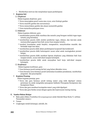 Rencana Pelaksanaan Pembelajaran (RPP)202
– Memberikan motivasi dan menjelaskan tujuan pembelajaran
 Kegiatan Inti
 Eksplorasi
Dalam kegiatan eksplorasi, guru:
Siswa menyiapkan pensil warna atau cryon, serta fotokopi gambar
Siswa memilih gambar dan mewarnainya.
Siswa menceritakan gambar dan alasan mememilih gambar.
Guru memeriksa pekerjaan siswa.
 Elaborasi
Dalam kegiatan elaborasi, guru:
membiasakan peserta didik membaca dan menulis yang beragam melalui tugas-tugas
tertentu yang bermakna;
memfasilitasi peserta didik melalui pemberian tugas, diskusi, dan lain-lain untuk
memunculkan gagasan baru baik secara lisan maupun tertulis;
memberi kesempatan untuk berpikir, menganalisis, menyelesaikan masalah, dan
bertindak tanpa rasa takut;
memfasilitasi peserta didik dalam pembelajaran kooperatif dan kolaboratif;
memfasilitasi peserta didik berkompetisi secara sehat untuk meningkatkan prestasi
belajar;
memfasilitasi peserta didik membuat laporan eksplorasi yang dilakukan baik lisan
maupun tertulis, secara individual maupun kelompok;
memfasilitasi peserta didik untuk menyajikan hasil kerja individual maupun
kelompok;
 Konfirmasi
Dalam kegiatan konfirmasi, guru:
Guru bertanya jawab tentang hal-hal yang belum diketahui siswa
Guru bersama siswa bertanya jawab meluruskan kesalahan pemahaman, memberikan
penguatan dan penyimpulan
 Kegiatan Penutup
Dalam kegiatan penutup, guru:
Siswa dan guru bertanya jawab tentang materi yang telah dipelajari selama
pertemuan itu untuk mengetahui pencapaian Indikator Pencapaian Kompetensi dan
Kompetensi Dasar.
Siswa dan guru membuat kesimpulan materi yang telah dipelajari.
Siswa dan guru berdoa sesuai dengan agama dan kepercayaan masing-masing.
E. Sumber/Bahan Belajar
 Buku paket (Buku Pendidikan Kewarganegaraan untuk Sekolah Dasar Kelas V, terbitan
Narasumber umum.)
 Teman.
 Lingkungan rumah (keluarga), sekolah, dst.
 