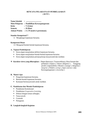 Rencana Pelaksanaan Pembelajaran (RPP) 205
RENCANA PELAKSANAAN PEMBELAJARAN
( R P P )
Nama Sekolah : ..................................
Mata Pelajaran : Pendidikan Kewarganegaraan
Kelas : V (Lima)
Semeste : II (Dua)
Alokasi Waktu : 2 x 35 menit (1 pertemuan).
Standar Kompetensi**
4. Menghargai keputusan bersama.
Kompetensi Dasar
4.1 Mengenal bentuk-bentuk keputusan bersama.
A. Tujuan Pembelajaran
 Siswa dapat menjelaskan definisi keputusan bersama.
 Siswa dapat menjelaskan bentuk-bentuk keputusan bersama.
 Siswa dapat menjelaskan prinsip-prinsip musyawarah dan mufakat.
 Karakter siswa yang diharapkan : Dapat dipercaya ( Trustworthines), Rasa hormat dan
perhatian ( respect ), Tekun ( diligence ) , Tanggung
jawab ( responsibility ) Berani ( courage ), Integritas (
integrity ), Peduli ( caring ), Jujur ( fairnes ) dan
Kewarganegaraan ( citizenship )
B. Materi Ajar
 Pengertian keputusan bersama.
 Bentuk-bentuk keputusan bersama.
 Kemauan bermusyawarah untuk mufakat.
C. Pendekatan dan Metode Pembelajaran
 Pendekatan Kontekstual.
 Pendekatan Cooperative Learning.
 Diskusi dengan teman sebangku.
 Tanya jawab.
 Ceramah.
 Penugasan.
D. Langkah-langkah Kegiatan
 