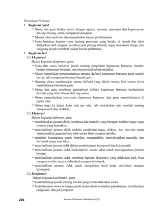 Rencana Pelaksanaan Pembelajaran (RPP)206
Pertemuan Pertama
 Kegiatan Awal
Siswa dan guru berdoa sesuai dengan agama, presensi, apersepsi dan kepercayaan
masing-masing, untuk mengawali pelajaran.
Memberikan motivasi dan menjelaskan tujuan pembelajaran
Guru bertanya kepada siswa tentang peraturan yang beraku di rumah dan telah
ditetapkan oleh oangtua, misalnya jam pulang sekolah, tugas menyiram bunga, dan
tanggung jawab memberi makan hewan peliharaan.
 Kegiatan Inti
 Eksplorasi
Dalam kegiatan eksplorasi, guru:
Guru dan siswa bertanya jawab tentang pengertian keputusan bersama, bentuk-
bentuk keputusan bersama, dan musyawarah untuk mufakat.
Siswa menuliskan pemahamannya tentang definisi keputusan bersama pada secarik
kertas, lalu mengumpulkannya kepada guru.
Seorang siswa membacakan semua definisi yang ditulis teman, lalu semua siswa
membahasnya bersama guru.
Siswa dan guru membuat generalisasi definisi keputusan bersama berdasarkan
definisi yang telah dibuat oleh tiap siswa.
Siswa menyebutkan jenis-jenis keputusan bersama, dan guru menuliskannya di
papan tulis.
Siswa maju ke depan kelas satu per satu, lalu menuliskan satu manfaat tentang
musyawarah dan mufakat.
 Elaborasi
Dalam kegiatan elaborasi, guru:
membiasakan peserta didik membaca dan menulis yang beragam melalui tugas-tugas
tertentu yang bermakna;
memfasilitasi peserta didik melalui pemberian tugas, diskusi, dan lain-lain untuk
memunculkan gagasan baru baik secara lisan maupun tertulis;
memberi kesempatan untuk berpikir, menganalisis, menyelesaikan masalah, dan
bertindak tanpa rasa takut;
memfasilitasi peserta didik dalam pembelajaran kooperatif dan kolaboratif;
memfasilitasi peserta didik berkompetisi secara sehat untuk meningkatkan prestasi
belajar;
memfasilitasi peserta didik membuat laporan eksplorasi yang dilakukan baik lisan
maupun tertulis, secara individual maupun kelompok;
memfasilitasi peserta didik untuk menyajikan hasil kerja individual maupun
kelompok;
 Konfirmasi
Dalam kegiatan konfirmasi, guru:
Guru bertanya jawab tentang hal-hal yang belum diketahui siswa
Guru bersama siswa bertanya jawab meluruskan kesalahan pemahaman, memberikan
penguatan dan penyimpulan
 