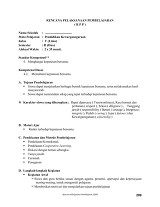 Rencana Pelaksanaan Pembelajaran (RPP) 209
RENCANA PELAKSANAAN PEMBELAJARAN
( R P P )
Nama Sekolah : ..................................
Mata Pelajaran : Pendidikan Kewarganegaraan
Kelas : V (Lima)
Semester : II (Dua)
Alokasi Waktu : 2 x 35 menit.
Standar Kompetensi**
4. Menghargai keputusan bersama.
Kompetensi Dasar
4.2. Memahami keputusan bersama.
A. Tujuan Pembelajaran
 Siswa dapat menjalankan berbagai bentuk keputusan bersama, serta melaksanakan hasil
musyawarah.
 Siswa dapat menentukan sikap yang tepat terhadap keputusan bersama.
 Karakter siswa yang diharapkan : Dapat dipercaya ( Trustworthines), Rasa hormat dan
perhatian ( respect ), Tekun ( diligence ) , Tanggung
jawab ( responsibility ) Berani ( courage ), Integritas (
integrity ), Peduli ( caring ), Jujur ( fairnes ) dan
Kewarganegaraan ( citizenship )
B. Materi Ajar
 Reaksi terhadap keputusan bersama.
C. Pendekatan dan Metode Pembelajaran
 Pendekatan Kontekstual.
 Pendekatan Cooperative Learning.
 Diskusi dengan teman sebangku.
 Tanya jawab.
 Ceramah.
 Penugasan.
D. Langkah-langkah Kegiatan
 Kegiatan Awal
Siswa dan guru berdoa sesuai dengan agama, presensi, apersepsi dan kepercayaan
masing-masing, untuk mengawali pelajaran.
Memberikan motivasi dan menjelaskan tujuan pembelajaran
 