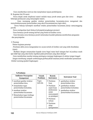 Guru memberikan motivasi dan menjelaskan tujuan pembelajaran.
B. Kegiatan Inti:50 menit
Siswa diajak untuk eksplorasi materi melalui tanya jawab antara guru dan siswa dengan
beberapa pertanyaan yang menyangkut materi,
Guru memajang gambar struktur pemerintahan kecamatan,siswa mengamati dan
menyebutkansusunan pemerintahan yang ada di kecamatan(rasa ingin tahu).
Siswa bekerja kelompok membuat struktu pemerintahan kecamatan,.(kerja sama,tanggung
jawab)
Siswa melaporkan hasil diskusi kelompok(menghargai prestasi)
Guru bertanya jawab tentang hal-hal yang belum di ketahui siswa.
Guru bersama siswa bertanya jawab meluruskan kesalah pahaman,memberikan penguatan
dan penyimpulan.
C.Penutup
Dalam kegiatan penutup:
-Penilaian akhir,siswa mengerjakan tes secara tertulis di lembar soal yang telah disediakan.
(jujur)
-Refleksi dengan menanyakan kepada siswa bagai mana hasil ulangan hari ini,soalnya susah
apa tidak?apa yang akan kamu inginkan pada pertemuan yang akan datang?
Guru memberikan nasehat tentang pentingnya menjaga lingkungan di sekitar tempat tinggal .
Jangan membuang sampah sembarangan,perbanyaklah tanaman,untuk menhindari pemanasan
Global warming.(peduli lingkungan) .
X.Penilaian
Indikator Pencapaian
Kompetensi
Teknik
Penilaian
Bentuk
Instrumen
Instrumen/ Soal
 membuat gambar struktur
pemerintahan desa,
 menjelaskan tugas
pemerintahan kelurahan,
 membuat struktur
pemerintahan kecamatan.
 Menjelaskan tugas lembaga
pemerintahan kecamatan.
Tugas
individu
 Penilaian
lisan
 Penilaian
unjuk kerja
(keberanian
untuk
menyampaik
an pendapat)
 Penilaian
tulisan
 Penilaian
sikap
(pengamatan
 gambarkan struktur
pemerintahan desa.
 gambarkan struktur
pemerintahan kelurahan.
 gambarkan struktur
pemerintahan kecamatan.
Rencana Pelaksanaan Pembelajaran (RPP)122
 