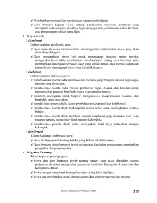Memberikan motivasi dan menjelaskan tujuan pembelajaran
Guru bertanya kepada siswa tentang pengalaman menerima peraturan yang
ditetapkan oleh orangtua, misalnya tugas menjaga adik, pembatasan waktu bermain,
atau pengurangan jumlah uang jajan.
 Kegiatan Inti
 Eksplorasi
Dalam kegiatan eksplorasi, guru:
Guru meminta siswa berkonsentrasi mendengarkan cerita/contoh kasus yang akan
dibacakan oleh guru.
Guru mengarahkan siswa lain untuk menanggapi jawaban teman mereka,
mengoreksi benar/salah, memberikan masukan/saran tentang cara bersikap, serta
memberikan persetujuan terhadap sikap yang dipilih teman, atau memuji keputusan
teman dalam menanggapi kasus yang diceritakan guru.
 Elaborasi
Dalam kegiatan elaborasi, guru:
membiasakan peserta didik membaca dan menulis yang beragam melalui tugas-tugas
tertentu yang bermakna;
memfasilitasi peserta didik melalui pemberian tugas, diskusi, dan lain-lain untuk
memunculkan gagasan baru baik secara lisan maupun tertulis;
memberi kesempatan untuk berpikir, menganalisis, menyelesaikan masalah, dan
bertindak tanpa rasa takut;
memfasilitasi peserta didik dalam pembelajaran kooperatif dan kolaboratif;
memfasilitasi peserta didik berkompetisi secara sehat untuk meningkatkan prestasi
belajar;
memfasilitasi peserta didik membuat laporan eksplorasi yang dilakukan baik lisan
maupun tertulis, secara individual maupun kelompok;
memfasilitasi peserta didik untuk menyajikan hasil kerja individual maupun
kelompok;
 Konfirmasi
Dalam kegiatan konfirmasi, guru:
Guru bertanya jawab tentang hal-hal yang belum diketahui siswa
Guru bersama siswa bertanya jawab meluruskan kesalahan pemahaman, memberikan
penguatan dan penyimpulan
 Kegiatan Penutup
Dalam kegiatan penutup, guru:
Siswa dan guru bertanya jawab tentang materi yang telah dipelajari selama
pertemuan itu untuk mengetahui pencapaian Indikator Pencapaian Kompetensi dan
Kompetensi Dasar.
Siswa dan guru membuat kesimpulan materi yang telah dipelajari.
Siswa dan guru berdoa sesuai dengan agama dan kepercayaan masing-masing.
Rencana Pelaksanaan Pembelajaran (RPP) 213
 