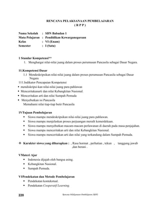 RENCANA PELAKSANAAN PEMBELAJARAN
( R P P )
Nama Sekolah : SDN Babadan 1
Mata Pelajaran : Pendidikan Kewarganegaraan
Kelas : VI (Enam)
Semester : I (Satu)
1 Standar Kompetensi**
1. Menghargai nilai-nilai juang dalam proses perumusan Pancasila sebagai Dasar Negara.
11.Kompetensi Dasar
1.1 Mendeskripsikan nilai-nilai juang dalam proses perumusan Pancasila sebagai Dasar
Negara
111.Indikator Pencapaian Kompetensi
 mendiskripsi-kan nilai-nilai juang para pahlawan
 Menceritakanarti dan nilai Kebangkitan Nasional.
 Menceritakan arti dan nilai Sumpah Pemuda
 Menyebutkan isi Pancasila
Memahami nilai tiap-tiap butir Pancasila
1VTujuan Pembelajaran
 Siswa mampu mendeskripsikan nilai-nilai juang para pahlawan.
 Siswa mampu menjelaskan proses perjuangan meraih kemerdekaan.
 Siswa mampu menyebutkan macam-macam perlawanan di daerah pada masa penjajahan.
 Siswa mampu menceritakan arti dan nilai Kebangkitan Nasional.
 Siswa mampu menceritakan arti dan nilai yang terkandung dalam Sumpah Pemuda.
 Karakter siswa yang diharapkan : , Rasa hormat , perhatian , tekun , tanggung jawab
,dan berani .
VMateri Ajar
 Indonesia dijajah oleh bangsa asing.
 Kebangkitan Nasional.
 Sumpah Pemuda.
V1Pendekatan dan Metode Pembelajaran
 Pendekatan kontekstual.
 Pendekatan Cooperatif Learning.
Rencana Pelaksanaan Pembelajaran (RPP)220
 