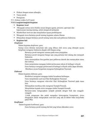  Diskusi dengan teman sebangku.
 Tanya jawab.
 Penugasan.
V11.Alokasi waktu:2x35 menit
V111.Langkah-langkah Kegiatan
 Kegiatan Awal
 -Mengajak semua siswa berdoa sesuai dengan agama, presensi, apersepsi dan
kepercayaan masing-masing, untuk mengawali pelajaran
 Memberikan motivasi dan menjelaskan tujuan pembelajaran
 Mengajak siswa bertanya jawab tentang kegiatan selama liburan.
 Dilanjutkan dengan bertanya jawab tentang nama dan asal pahlawan Indonesia.
 Kegiatan Inti
Eksplorasi
Dalam kegiatan eksplorasi, guru:
Semua siswa diminta menyimak teks yang dibaca oleh siswa yang ditunjuk secara
bergiliran mengenai Indonesia dijajah oleh bangsa asing.
Bertanya jawab mengenai suasana pada masa penjajahan.
Bertanya jawab mengenai bangsa apa yang pertama kali datang dan menjajah
Indonesia.
Guru menunjukkan foto/gambar para pahlawan daerah dan menanyakan nama
dan asalnya.
Guru menjelaskan mengapa timbul perlawanan rakyat di berbagai wilayah.
Guru bertanya mengapa perlawanan di berbagai wilayah selalu dapat ditindas.
.Membaca secara bergantian mengenai Kebangkitan Nasional.
Elaborasi
Dalam kegiatan elaborasi, guru:
Berdiskusi mengenai mengapa timbul kesadaran berbangsa.
Guru menjelaskan asal-usul Hari Kebangkitan Nasional.
Guru bertanya mengenai nilai-nilai Hari Kebangkitan Nasional pada masa
kini.
Melanjutkan membaca teks mengenai Sumpah Pemuda.
Menjelaskan kepada siswa mengapa timbul Sumpah Pemuda.
Bersama-sama mengucapkan sumpah pemuda dengan baik dan sungguh-
sungguh.
.Untuk pengayaan dan untuk mengukur ketercapaian kompetensi, siswa
ditugaskan untuk mengerjakan soal-soal yang ada di dalam buku kerja/buku
paket PKn
Konfirmasi
Dalam kegiatan konfirmasi, guru:
Guru bertanya jawab tentang hal-hal yang belum diketahui siswa
Rencana Pelaksanaan Pembelajaran (RPP) 221
 