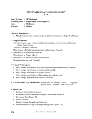 RENCANA PELAKSANAAN PEMBELAJARAN
( R P P )
Nama Sekolah : SDN Babadan 1
Mata Pelajaran : Pendidikan Kewarganegaraan
Kelas : VI (Enam)
Semester : I (Satu)
1.Standar Kompetensi**
1. Menghargai nilai-nilai juang dalam proses perumusan Pancasila sebagai Dasar Negara.
11Kompetensi Dasar
1.2 Menceritakan secara singkat nilai kebersamaan dalam proses perumusan Pancasila
sebagai Dasar Negara.
111.Indikator Pencapaian Kopetensi
 Menceritakan nilai kebersamaan dalam proses Perumusan Pancasila.
 Menyebutkan isi perumusan Negara RI.
 Menyebutkan isi Piagam Jakarta.
 Menyebutkan isi Pancasila dengan baik dan tepat.
 Memahami nilai tiap butir Pancasila.
1V.Tujuan Pembelajaran
 Siswa mampu menceritakan nilai kebersamaan dalam proses Perumusan Pancasila.
 Siswa mampu menyebutkan isi perumusan Negara RI.
 Siswa mampu menyebutkan isi Piagam Jakarta.
 Siswa mampu menyebutkan isi Pancasila dengan baik dan tepat.
 Siswa mampu memahami nilai tiap butir Pancasila.
 Karakter siswa yang diharapkan : Rasa hormat dan perhatian , Tekun , Tanggung
jawab, Berani , Integritas , Peduli ,dan Jujur
V.Materi Ajar
 Persiapan Kemerdekaan Indonesia.
 Badan Penyelidik Usaha-usaha Persiapan Kemerdekaan Indonesia.
 Perumusan Dasar Negara RI.
 Panitia Sembilan.
 Panitia Persiapan Kemerdekaan Indonesia.
 Rumusan Pancasila yang disahkan pada tanggal 18 Agustus 1945.
Rencana Pelaksanaan Pembelajaran (RPP)224
 