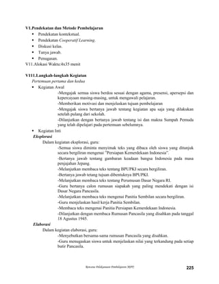V1.Pendekatan dan Metode Pembelajaran
 Pendekatan kontekstual.
 Pendekatan Cooperatif Learning.
 Diskusi kelas.
 Tanya jawab.
 Penugasan.
V11.Alokasi Waktu:4x35 menit
V111.Langkah-langkah Kegiatan
Pertemuan pertama dan kedua
 Kegiatan Awal
-Mengajak semua siswa berdoa sesuai dengan agama, presensi, apersepsi dan
kepercayaan masing-masing, untuk mengawali pelajaran.
-Memberikan motivasi dan menjelaskan tujuan pembelajaran
-Mengajak siswa bertanya jawab tentang kegiatan apa saja yang dilakukan
setelah pulang dari sekolah.
-Dilanjutkan dengan bertanya jawab tentang isi dan makna Sumpah Pemuda
yang telah dipelajari pada pertemuan sebelumnya.
 Kegiatan Inti
Eksplorasi
Dalam kegiatan eksplorasi, guru:
-Semua siswa diminta menyimak teks yang dibaca oleh siswa yang ditunjuk
secara bergiliran mengenai ”Persiapan Kemerdekaan Indonesia”.
-Bertanya jawab tentang gambaran keadaan bangsa Indonesia pada masa
penjajahan Jepang.
-Melanjutkan membaca teks tentang BPUPKI secara bergiliran.
-Bertanya jawab tetang tujuan dibentuknya BPUPKI.
-Melanjutkan membaca teks tentang Perumusan Dasar Negara RI.
-Guru bertanya calon rumusan siapakah yang paling mendekati dengan isi
Dasar Negara Pancasila.
-Melanjutkan membaca teks mengenai Panitia Sembilan secara bergiliran.
-Guru menjelaskan hasil kerja Panitia Sembilan.
-Membaca teks mengenai Panitia Persiapan Kemerdekaan Indonesia.
-Dilanjutkan dengan membaca Rumusan Pancasila yang disahkan pada tanggal
18 Agustus 1945.
Elaborasi
Dalam kegiatan elaborasi, guru:
-Menyebutkan bersama-sama rumusan Pancasila yang disahkan.
-Guru menugaskan siswa untuk menjelaskan nilai yang terkandung pada setiap
butir Pancasila.
Rencana Pelaksanaan Pembelajaran (RPP) 225
 
