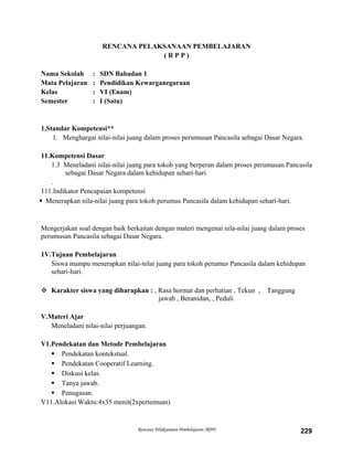 RENCANA PELAKSANAAN PEMBELAJARAN
( R P P )
Nama Sekolah : SDN Babadan 1
Mata Pelajaran : Pendidikan Kewarganegaraan
Kelas : VI (Enam)
Semester : I (Satu)
1.Standar Kompetensi**
1. Menghargai nilai-nilai juang dalam proses perumusan Pancasila sebagai Dasar Negara.
11.Kompetensi Dasar
1.3 Meneladani nilai-nilai juang para tokoh yang berperan dalam proses perumusan Pancasila
sebagai Dasar Negara dalam kehidupan sehari-hari
.
111.Indikator Pencapaian kompetensi
 Menerapkan nila-nilai juang para tokoh perumus Pancasila dalam kehidupan seharí-hari.
Mengerjakan soal dengan baik berkaitan dengan materi mengenai nila-nilai juang dalam proses
perumusan Pancasila sebagai Dasar Negara.
1V.Tujuan Pembelajaran
Siswa mampu menerapkan nilai-nilai juang para tokoh perumus Pancasila dalam kehidupan
sehari-hari.
 Karakter siswa yang diharapkan : , Rasa hormat dan perhatian , Tekun , Tanggung
jawab , Beranidan, , Peduli
V.Materi Ajar
Meneladani nilai-nilai perjuangan.
V1.Pendekatan dan Metode Pembelajaran
 Pendekatan kontekstual.
 Pendekatan Cooperatif Learning.
 Diskusi kelas.
 Tanya jawab.
 Penugasan.
V11.Alokasi Waktu:4x35 menit(2xpertemuan)
Rencana Pelaksanaan Pembelajaran (RPP) 229
 