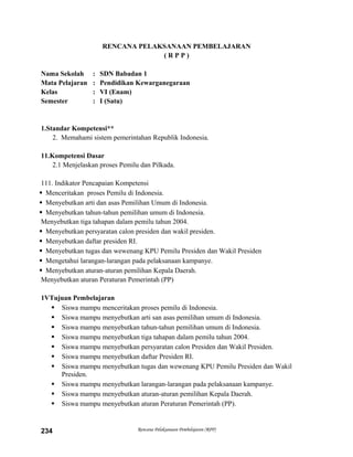 RENCANA PELAKSANAAN PEMBELAJARAN
( R P P )
Nama Sekolah : SDN Babadan 1
Mata Pelajaran : Pendidikan Kewarganegaraan
Kelas : VI (Enam)
Semester : I (Satu)
1.Standar Kompetensi**
2. Memahami sistem pemerintahan Republik Indonesia.
11.Kompetensi Dasar
2.1 Menjelaskan proses Pemilu dan Pilkada.
111. Indikator Pencapaian Kompetensi
 Menceritakan proses Pemilu di Indonesia.
 Menyebutkan arti dan asas Pemilihan Umum di Indonesia.
 Menyebutkan tahun-tahun pemilihan umum di Indonesia.
Menyebutkan tiga tahapan dalam pemilu tahun 2004.
 Menyebutkan persyaratan calon presiden dan wakil presiden.
 Menyebutkan daftar presiden RI.
 Menyebutkan tugas dan wewenang KPU Pemilu Presiden dan Wakil Presiden
 Mengetahui larangan-larangan pada pelaksanaan kampanye.
 Menyebutkan aturan-aturan pemilihan Kepala Daerah.
Menyebutkan aturan Peraturan Pemerintah (PP)
1VTujuan Pembelajaran
 Siswa mampu menceritakan proses pemilu di Indonesia.
 Siswa mampu menyebutkan arti san asas pemilihan umum di Indonesia.
 Siswa mampu menyebutkan tahun-tahun pemilihan umum di Indonesia.
 Siswa mampu menyebutkan tiga tahapan dalam pemilu tahun 2004.
 Siswa mampu menyebutkan persyaratan calon Presiden dan Wakil Presiden.
 Siswa mampu menyebutkan daftar Presiden RI.
 Siswa mampu menyebutkan tugas dan wewenang KPU Pemilu Presiden dan Wakil
Presiden.
 Siswa mampu menyebutkan larangan-larangan pada pelaksanaan kampanye.
 Siswa mampu menyebutkan aturan-aturan pemilihan Kepala Daerah.
 Siswa mampu menyebutkan aturan Peraturan Pemerintah (PP).
Rencana Pelaksanaan Pembelajaran (RPP)234
 