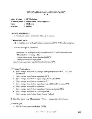 RENCANA PELAKSANAAN PEMBELAJARAN
( R P P )
Nama Sekolah : SDN Babadan 1
Mata Pelajaran : Pendidikan Kewarganegaraan
Kelas : VI (Enam)
Semester : I (Satu)
1.Standar Kompetensi**
2. Memahami sistem pemerintahan Republik Indonesia.
11.Kompetensi Dasar
2.2 Mendeskripsikan lembaga-lembaga negara sesuai UUD 1945 hasil amandemen.
111.Indikator Pencapaian kompetensi
-Menyebut-kan lembaga-lembaga negara sesuai UUD 1945 hasil amandemen.
-Menyebutkan wewenang MPR.
-Menyebutkan tugas, fungsi, dan hak-hak DPR.
-Menyebutkan tugas-tugas DPD.
-Menyebutkan tugas-tugas legislatif Presiden bersama DPR.
1V.Tujuan Pembelajaran
 Siswa mampu menyebutkan lembaga-lembaga negara sesuai UUD 1945 hasil
amandemen.
 Siswa mampu menyebutkan wewenang MPR.
 Siswa mampu menyebutkan tugas, fungsi, dan hak-hak DPR.
 Siswa mampu menyebutkan tugas-tugas DPD.
 Siswa mampu menyebutkan tugas-tugas legislatif Presiden bersama DPR.
 Siswa mampu menyebutkan tugas BPK.
 Siswa mampu menyebutkan tugas-tugas Mahkamah Agung (MA).
 Siswa mampu menyebutkan kewenangan MK.
 Siswa mampu menyebutkan fungsi Komisi Yudisial.
 Karakter siswa yang diharapkan : , Tekun , tanggung jawabdan berani
V.Materi Ajar
 Majelis Permusyawaratan Rakyat (MPR).
Rencana Pelaksanaan Pembelajaran (RPP) 239
 