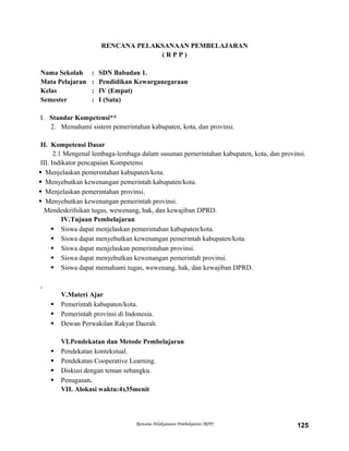 RENCANA PELAKSANAAN PEMBELAJARAN
( R P P )
Nama Sekolah : SDN Babadan 1.
Mata Pelajaran : Pendidikan Kewarganegaraan
Kelas : IV (Empat)
Semester : I (Satu)
I. Standar Kompetensi**
2. Memahami sistem pemerintahan kabupaten, kota, dan provinsi.
II. Kompetensi Dasar
2.1 Mengenal lembaga-lembaga dalam susunan pemerintahan kabupaten, kota, dan provinsi.
III. Indikator pencapaian Kompetensi
 Menjelaskan pemerintahan kabupaten/kota.
 Menyebutkan kewenangan pemerintah kabupaten/kota.
 Menjelaskan pemerintahan provinsi.
 Menyebutkan kewenangan pemerintah provinsi.
Mendeskrifsikan tugas, wewenang, hak, dan kewajiban DPRD.
IV.Tujuan Pembelajaran
 Siswa dapat menjelaskan pemerintahan kabupaten/kota.
 Siswa dapat menyebutkan kewenangan pemerintah kabupaten/kota.
 Siswa dapat menjelaskan pemerintahan provinsi.
 Siswa dapat menyebutkan kewenangan pemerintah provinsi.
 Siswa dapat memahami tugas, wewenang, hak, dan kewajiban DPRD.
,
V.Materi Ajar
 Pemerintah kabupaten/kota.
 Pemerintah provinsi di Indonesia.
 Dewan Perwakilan Rakyat Daerah.
VI.Pendekatan dan Metode Pembelajaran
 Pendekatan kontekstual.
 Pendekatan Cooperative Learning.
 Diskusi dengan teman sebangku.
 Penugasan.
VII. Alokasi waktu:4x35menit
Rencana Pelaksanaan Pembelajaran (RPP) 125
 
