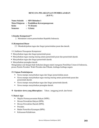 RENCANA PELAKSANAAN PEMBELAJARAN
( R P P )
Nama Sekolah : SDN Babadan 1
Mata Pelajaran : Pendidikan Kewarganegaraan
Kelas : VI (Enam)
Semester : I (Satu)
1.Standar Kompetensi**
2. Memahami sistem pemerintahan Republik Indonesia.
11.Kompetensi Dasar
2.3 Mendeskripsikan tugas dan fungsi pemerintahan pusat dan daerah.
111.Indikator Pencapaian Kompetensi
 Menyebutkan tugas dan fungsi pemerintah pusat.
 Menyebutkan tugas masing-masing antara pemerintah pusat dan pemerintah daerah.
 Menyebutkan tugas dan fungsi pemerintah daerah.
 Menyebutkan perangkat daerah
Mengerjakan soal dengan baik berkaitan dengan materi mengenai Pemilihan Umum di Indonesia,
proses Pemilu Presiden/ Wakil Presiden dan Pilkada, lembaga-lembaga negara
1V.Tujuan Pembelajaran
 Siswa mampu menyebutkan tugas dan fungsi pemerintahan pusat.
 Siswa mampu menyebutkan tugas masing-masing antara pemerintah pusat dan
pemerintah daerah.
 Siswa mampu menyebutkan tugas dan fungsi pemerintah daerah.
 Siswa mampu menyebutkan perangkat daerah.
 Karakter siswa yang diharapkan : Tekun , tanggung jawab ,dan berani
V.Materi Ajar
 Majelis Permusyawaratan Rakyat (MPR).
 Dewan Perwakilan Rakyat (DPR).
 Dewan Perwakilan Daerah (DPD).
 Presiden.
 Badan Pemeriksa Keuangan (BPK).
 Kekuasaan Kehakiman.
Rencana Pelaksanaan Pembelajaran (RPP) 243
 