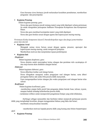 Guru bersama siswa bertanya jawab meluruskan kesalahan pemahaman, memberikan
penguatan dan penyimpulan
 Kegiatan Penutup
Dalam kegiatan penutup, guru:
Siswa dan guru bertanya jawab tentang materi yang telah dipelajari selama pertemuan
itu untuk mengetahui pencapaian Indikator Pencapaian Kompetensi dan Kompetensi
Dasar.
Siswa dan guru membuat kesimpulan materi yang telah dipelajari.
Siswa dan guru berdoa sesuai dengan agama dan kepercayaan masing-masing.
Pertemuan Kedua:kompetensi dasar(2.3mendeskripsikan tugas dan fungsi pemerintahan
pusat dan daerah.
 Kegiatan Awal
Mengajak semua siswa bersoa sesuai dengan agama, presensi, apersepsi dan
kepercayaan masing-masing, untuk mengawali pelajaran.
Memberikan motivasi dan menjelaskan tujuan pembelajaran
 Kegiatan Inti
Eksplorasi
Dalam kegiatan eksplorasi, guru:
Siswa diminta untuk menyiapkan kertas ulangan dan peralatan tulis secukupnya di
atas meja karena akan diadakan ulangan harian.
Elaborasi
Dalam kegiatan elaborasi, guru:
Siswa diberikan lembar soal ulangn harian.
Siswa diingatkan mengenai waktu pengerjaan soal ulangan harian, serta diberi
peringatan bahwa ada sanksi bila peserta didik menyontek.
Guru mengumpulkan kertas ulangan jika waktu pengerjaan soal ulangan harian telas
selesai.
Konfirmasi
Dalam kegiatan konfirmasi, guru:
-memberikan umpan balik positif dan penguatan dalam bentuk lisan, tulisan, isyarat,
maupun hadiah terhadap keberhasilan peserta didik,
- melakukan refleksi untuk memperoleh pengalaman belajar yang telah dilakukan,
-berfungsi sebagai narasumber dan fasilitator dalam menjawab pertanyaan peserta
didik yang menghadapi kesulitan, dengan menggunakan bahasa yang baku dan benar;
-membantu menyelesaikan masalah;
-memberikan motivasi kepada peserta didik yang kurang atau belum berpartisipasi
aktif.
 Kegiatan Penutup
Rencana Pelaksanaan Pembelajaran (RPP) 245
 