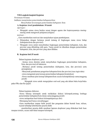 VIII.Langkah-langkah Kegiatan
Pertemuan Pertama
Indikator;menjelaskan pemerintahan kabupaten/kota
Menyebutkan kewenangan pemerintahan kabupaten /kota
A. Kegiatan Awal /pendahuluan: 10 menit
Apersepsi :
– Mengajak semua siswa berdoa sesuai dengan agama dan kepercayaannya masing-
masing untuk mengawali pelajaran.(religius)
motivasi :
_ Guru memberikan motivasi dan menjelaskan tujuan pembelajaran.
– Dilanjutkan dengan bertanya jawab tentang di lingkungan mana siswa hidup
(kabupaten/kota dan provinsi).
– Mengajak siswa untuk menyebutkan lingkungan pemerintahan kabupaten, kota, dan
provinsi yang dibimbing oleh guru. Tanya jawab ini dikaitkan dengan pemerintahan
kabupaten, kota, dan provinsi yang akan dibahas.
B. Kegiatan Inti:35 menit
Dalam kegiatan eksplorasi, guru:
_Semua siswa diminta untuk menyebutkan lingkungan pemerintahan kabupaten,
kota, dan provinsi) di Indonesia.
.-Bertanya jawab tentang pemerintahan (kabupaten, kota, dan provinsi) serta
perangkatnya.
-Menyimak pemahaman pengertian kabupaten/kota dan provinsi.(rasa ingin tahu)
-siswa mengamati peta konsep pemerintahan kabupaten/kota(tekun)
-Siswa membuat peta konsep kabupaten/kota secara kelompok(kerja sama,tanggung
jawab)
Mengajak siswa untuk mengerjakan soal-soal yang ada dalam buku kerja/buku
paket PKn dan lks (jujur)
Dalam kegiatan elaborasi,
-Siswa bekerja kelompok untuk melakukan diskusi kelompok,tentang lembaga
pemerintahan kabupaten/kota (kerja sama,tanggung jawab)
-siswa melaporkan hasil diskusi kelompok(percaya diri)
-Memajang hasil karya siswa(bangga)
-Guru memberikan umpan balik positif dan penguatan dalam bentuk lisan, tulisan,
isyarat terhadap keberhasilan peserta didik
-memfasilitasi peserta didik membuat laporan eksplorasi yang dilakukan baik lisan
maupun tertulis, secara individual maupun kelompok;
Rencana Pelaksanaan Pembelajaran (RPP)126
 