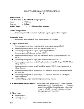 RENCANA PELAKSANAAN PEMBELAJARAN
( R P P )
Nama Sekolah : ..................................
Mata Pelajaran : Pendidikan Kewarganegaraan
Kelas : VI (Enam)
Semester : II (Dua)
Alokasi Waktu : 4 x 35 menit (2 pertemuan).
Standar Kompetensi**
3. Memahami peran Indonesia dalam lingkungan negara-negara di Asia Tenggara.
Kompetensi Dasar
3.1 Menjelaskan pengertian kerja sama negara-negara Asia Tenggara.
A. Tujuan Pembelajaran
 Siswa mampu menyebutkan pengertian kerja sama negara-negara ASEAN.
 Siswa mampu menyebutkan nama para tokoh pendiri ASEAN.
 Siswa mampu menyebutkan negara-negara anggota ASEAN.
 Siswa mampu menjelaskan arti lambang ASEAN.
 Siswa mampu menyebutkan nama para tokoh yang pernah menjabat sebagai sekjen
ASEAN.
 Siswa mampu menyebutkan tugas pokok sekretariat nasional ASEAN.
 Siswa mampu menyebutkan langkah-langkah konkret yang telah dicapai ASEAN dalam
bidang ekonomi.
 Siswa mampu menyebutkan contoh bentuk kerja sama ASEAN yang telah tercapai di
bidang ekonomi.
 Siswa mampu menyebutkan upaya-upaya ASEAN dalam mempererat hubungan sosial
satu sama lain.
 Siswa mampu menyebutkan upaya-upaya ASEAN dalam melestarikan kebudayaan
negara anggotanya.
 Membuat kliping dengan teman kelompoknya masing-masing.
 Karakter siswa yang diharapkan : Dapat dipercaya ( Trustworthines), Rasa hormat dan
perhatian ( respect ), Tekun ( diligence ) , Tanggung
jawab ( responsibility ) Berani ( courage ), Integritas
( integrity ), Peduli ( caring ), Jujur ( fairnes ) dan
Kewarganegaraan ( citizenship )
B. Materi Ajar
 Sejarah ASEAN
 Lambang ASEAN
Rencana Pelaksanaan Pembelajaran (RPP)252
 