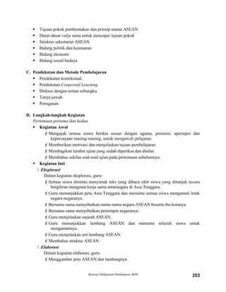  Tujuan pokok pembentukan dan prinsip utama ASEAN
 Dasar-dasar verja sama untuk mencapai tujuan pokok
 Struktur sekretariat ASEAN
 Bidang politik dan keamanan
 Bidang ekonomi
 Bidang sosial budaya
C. Pendekatan dan Metode Pembelajaran
 Pendekatan kontekstual.
 Pendekatan Cooperatif Learning.
 Diskusi dengan teman sebangku.
 Tanya jawab.
 Penugasan.
D. Langkah-langkah Kegiatan
Pertemuan pertama dan kedua.
 Kegiatan Awal
Mengajak semua siswa berdoa sesuai dengan agama, presensi, apersepsi dan
kepercayaan masing-masing, untuk mengawali pelajaran.
Memberikan motivasi dan menjelaskan tujuan pembelajaran
Membagikan lembar ujian yang sudah diperiksa dan dinilai.
Membahas sekilas soal-soal ujian pada pertemuan sebelumnya.
 Kegiatan Inti
 Eksplorasi
Dalam kegiatan eksplorasi, guru:
Semua siswa diminta menyimak teks yang dibaca oleh siswa yang ditunjuk secara
bergiliran mengenai kerja sama antarnegara di Asia Tenggara.
Guru menunjukkan peta Asia Tenggara dan meminta semua siswa mengamati letak
negara-negaranya.
Bersama-sama menyebutkan nama-nama negara ASEAN beserta ibu kotanya.
Bersama-sama menyebutkan pemimpin negaranya.
Guru menjelaskan sejarah ASEAN.
Guru menunjukkan lambang ASEAN dan meminta seluruh siswa untuk
mengamatinya.
Guru menjelaskan arti lambang ASEAN.
Membahas struktur ASEAN.
 Elaborasi
Dalam kegiatan elaborasi, guru:
Menggambar peta ASEAN dan lambangnya.
Rencana Pelaksanaan Pembelajaran (RPP) 253
 