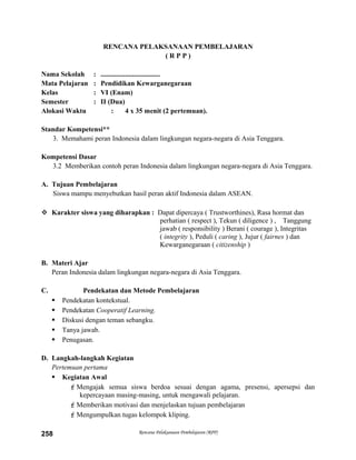 RENCANA PELAKSANAAN PEMBELAJARAN
( R P P )
Nama Sekolah : ..................................
Mata Pelajaran : Pendidikan Kewarganegaraan
Kelas : VI (Enam)
Semester : II (Dua)
Alokasi Waktu : 4 x 35 menit (2 pertemuan).
Standar Kompetensi**
3. Memahami peran Indonesia dalam lingkungan negara-negara di Asia Tenggara.
Kompetensi Dasar
3.2 Memberikan contoh peran Indonesia dalam lingkungan negara-negara di Asia Tenggara.
A. Tujuan Pembelajaran
Siswa mampu menyebutkan hasil peran aktif Indonesia dalam ASEAN.
 Karakter siswa yang diharapkan : Dapat dipercaya ( Trustworthines), Rasa hormat dan
perhatian ( respect ), Tekun ( diligence ) , Tanggung
jawab ( responsibility ) Berani ( courage ), Integritas
( integrity ), Peduli ( caring ), Jujur ( fairnes ) dan
Kewarganegaraan ( citizenship )
B. Materi Ajar
Peran Indonesia dalam lingkungan negara-negara di Asia Tenggara.
C. Pendekatan dan Metode Pembelajaran
 Pendekatan kontekstual.
 Pendekatan Cooperatif Learning.
 Diskusi dengan teman sebangku.
 Tanya jawab.
 Penugasan.
D. Langkah-langkah Kegiatan
Pertemuan pertama
 Kegiatan Awal
Mengajak semua siswa berdoa sesuai dengan agama, presensi, apersepsi dan
kepercayaan masing-masing, untuk mengawali pelajaran.
Memberikan motivasi dan menjelaskan tujuan pembelajaran
Mengumpulkan tugas kelompok kliping.
Rencana Pelaksanaan Pembelajaran (RPP)258
 