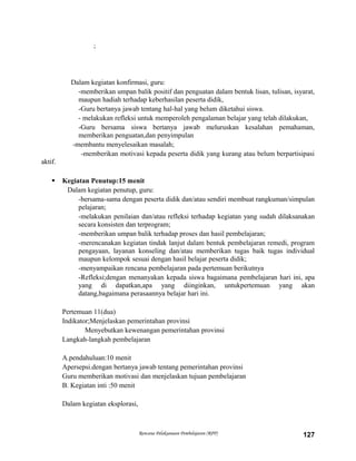 ;
Dalam kegiatan konfirmasi, guru:
-memberikan umpan balik positif dan penguatan dalam bentuk lisan, tulisan, isyarat,
maupun hadiah terhadap keberhasilan peserta didik,
-Guru bertanya jawab tentang hal-hal yang belum diketahui siswa.
- melakukan refleksi untuk memperoleh pengalaman belajar yang telah dilakukan,
-Guru bersama siswa bertanya jawab meluruskan kesalahan pemahaman,
memberikan penguatan,dan penyimpulan
-membantu menyelesaikan masalah;
-memberikan motivasi kepada peserta didik yang kurang atau belum berpartisipasi
aktif.
 Kegiatan Penutup:15 menit
Dalam kegiatan penutup, guru:
-bersama-sama dengan peserta didik dan/atau sendiri membuat rangkuman/simpulan
pelajaran;
-melakukan penilaian dan/atau refleksi terhadap kegiatan yang sudah dilaksanakan
secara konsisten dan terprogram;
-memberikan umpan balik terhadap proses dan hasil pembelajaran;
-merencanakan kegiatan tindak lanjut dalam bentuk pembelajaran remedi, program
pengayaan, layanan konseling dan/atau memberikan tugas baik tugas individual
maupun kelompok sesuai dengan hasil belajar peserta didik;
-menyampaikan rencana pembelajaran pada pertemuan berikutnya
-Refleksi;dengan menanyakan kepada siswa bagaimana pembelajaran hari ini, apa
yang di dapatkan,apa yang diinginkan, untukpertemuan yang akan
datang,bagaimana perasaannya belajar hari ini.
Pertemuan 11(dua)
Indikator;Menjelaskan pemerintahan provinsi
Menyebutkan kewenangan pemerintahan provinsi
Langkah-langkah pembelajaran
A.pendahuluan:10 menit
Apersepsi.dengan bertanya jawab tentang pemerintahan provinsi
Guru memberikan motivasi dan menjelaskan tujuan pembelajaran
B. Kegiatan inti :50 menit
Dalam kegiatan eksplorasi,
Rencana Pelaksanaan Pembelajaran (RPP) 127
 