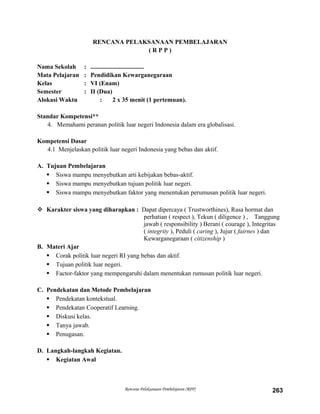 RENCANA PELAKSANAAN PEMBELAJARAN
( R P P )
Nama Sekolah : ..................................
Mata Pelajaran : Pendidikan Kewarganegaraan
Kelas : VI (Enam)
Semester : II (Dua)
Alokasi Waktu : 2 x 35 menit (1 pertemuan).
Standar Kompetensi**
4. Memahami peranan politik luar negeri Indonesia dalam era globalisasi.
Kompetensi Dasar
4.1 Menjelaskan politik luar negeri Indonesia yang bebas dan aktif.
A. Tujuan Pembelajaran
 Siswa mampu menyebutkan arti kebijakan bebas-aktif.
 Siswa mampu menyebutkan tujuan politik luar negeri.
 Siswa mampu menyebutkan faktor yang menentukan perumusan politik luar negeri.
 Karakter siswa yang diharapkan : Dapat dipercaya ( Trustworthines), Rasa hormat dan
perhatian ( respect ), Tekun ( diligence ) , Tanggung
jawab ( responsibility ) Berani ( courage ), Integritas
( integrity ), Peduli ( caring ), Jujur ( fairnes ) dan
Kewarganegaraan ( citizenship )
B. Materi Ajar
 Corak politik luar negeri RI yang bebas dan aktif.
 Tujuan politik luar negeri.
 Factor-faktor yang mempengaruhi dalam menentukan rumusan politik luar negeri.
C. Pendekatan dan Metode Pembelajaran
 Pendekatan kontekstual.
 Pendekatan Cooperatif Learning.
 Diskusi kelas.
 Tanya jawab.
 Penugasan.
D. Langkah-langkah Kegiatan.
 Kegiatan Awal
Rencana Pelaksanaan Pembelajaran (RPP) 263
 