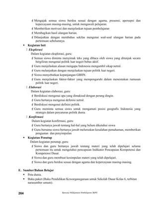 Mengajak semua siswa berdoa sesuai dengan agama, presensi, apersepsi dan
kepercayaan masing-masing, untuk mengawali pelajaran.
Memberikan motivasi dan menjelaskan tujuan pembelajaran
Membagikan hasil ulangan harian.
Dilanjutkan dengan membahas sekilas mengenai soal-soal ulangan harian pada
pertemuan sebelumnya.
 Kegiatan Inti
 Eksplorasi
Dalam kegiatan eksplorasi, guru:
Semua siswa diminta menyimak teks yang dibaca oleh siswa yang ditunjuk secara
bergiliran mengenai politik luar negeri bebas aktif.
Guru menjelaskan alasan mengapa Indonesia mengambil sikap netral.
Guru melanjutkan dengan menjelaskan tujuan politik luar negeri.
Siswa menyebutkan kepanjangan GBHN.
Guru menjelaskan faktor-faktor yang mempengaruhi dalam menentukan rumusan
politik luar negeri.
 Elaborasi
Dalam kegiatan elaborasi, guru:
Berdiskusi mengenai apa yang dimaksud dengan perang dingin.
Guru bertanya mengenai defenisi netral.
Berdiskusi mengenai definisi politik.
Guru meminta semua siswa untuk mengamati posisi geografis Indonesia yang
strategis dalam percaturan politik dunia.
 Konfirmasi
Dalam kegiatan konfirmasi, guru:
Guru bertanya jawab tentang hal-hal yang belum diketahui siswa
Guru bersama siswa bertanya jawab meluruskan kesalahan pemahaman, memberikan
penguatan dan penyimpulan
 Kegiatan Penutup
Dalam kegiatan penutup, guru:
Siswa dan guru bertanya jawab tentang materi yang telah dipelajari selama
pertemuan itu untuk mengetahui pencapaian Indikator Pencapaian Kompetensi dan
Kompetensi Dasar.
Siswa dan guru membuat kesimpulan materi yang telah dipelajari.
Siswa dan guru berdoa sesuai dengan agama dan kepercayaan masing-masing.
E. Sumber/Bahan Belajar
 Peta dunia.
 Buku paket (Buku Pendidikan Kewarganegaraan untuk Sekolah Dasar Kelas 6, terbitan
narasumber umum).
Rencana Pelaksanaan Pembelajaran (RPP)264
 