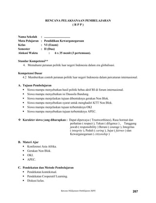 RENCANA PELAKSANAAN PEMBELAJARAN
( R P P )
Nama Sekolah : ..................................
Mata Pelajaran : Pendidikan Kewarganegaraan
Kelas : VI (Enam)
Semester : II (Dua)
Alokasi Waktu : 6 x 35 menit (3 pertemuan).
Standar Kompetensi**
4. Memahami peranan politik luar negeri Indonesia dalam era globalisasi.
Kompetensi Dasar
4.2 Memberikan contoh peranan politik luar negeri Indonesia dalam percaturan internasional.
A. Tujuan Pembelajaran
 Siswa mampu menyebutkan hasil politik bebas aktif RI di forum internasional.
 Siswa mampu menyebutkan isi Dasasila Bandung.
 Siswa mampu menjelaskan tujuan dibentuknya gerakan Non Blok.
 Siswa mampu menyebutkan syarat untuk menghadiri KTT Non Blok.
 Siswa mampu menjelaskan tujuan terbentuknya OKI
 Siswa mampu menyebutkan tujuan terbentuknya APEC.
 Karakter siswa yang diharapkan : Dapat dipercaya ( Trustworthines), Rasa hormat dan
perhatian ( respect ), Tekun ( diligence ) , Tanggung
jawab ( responsibility ) Berani ( courage ), Integritas
( integrity ), Peduli ( caring ), Jujur ( fairnes ) dan
Kewarganegaraan ( citizenship )
B. Materi Ajar
 Konferensi Asia Afrika.
 Gerakan Non Blok.
 OKI.
 APEC.
C. Pendekatan dan Metode Pembelajaran
 Pendekatan kontekstual.
 Pendekatan Cooperatif Learning.
 Diskusi kelas.
Rencana Pelaksanaan Pembelajaran (RPP) 267
 