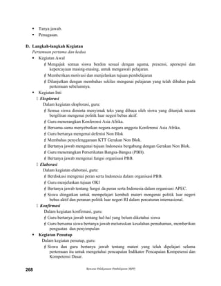  Tanya jawab.
 Penugasan.
D. Langkah-langkah Kegiatan
Pertemuan pertama dan kedua
 Kegiatan Awal
Mengajak semua siswa berdoa sesuai dengan agama, presensi, apersepsi dan
kepercayaan masing-masing, untuk mengawali pelajaran.
Memberikan motivasi dan menjelaskan tujuan pembelajaran
Dilanjutkan dengan membahas sekilas mengenai pelajaran yang telah dibahas pada
pertemuan sebelumnya.
 Kegiatan Inti
 Eksplorasi
Dalam kegiatan eksplorasi, guru:
Semua siswa diminta menyimak teks yang dibaca oleh siswa yang ditunjuk secara
bergiliran mengenai politik luar negeri bebas aktif.
Guru menerangkan Konferensi Asia Afrika.
Bersama-sama menyebutkan negara-negara anggota Konferensi Asia Afrika.
Guru bertanya mengenai defenisi Non Blok
Membahas penyelenggaraan KTT Gerakan Non Blok.
Bertanya jawab mengenai tujuan Indonesia bergabung dengan Gerakan Non Blok.
Guru menerangkan Perserikatan Bangsa-Bangsa (PBB).
Bertanya jawab mengenai fungsi organisasi PBB.
 Elaborasi
Dalam kegiatan elaborasi, guru:
Berdiskusi mengenai peran serta Indonesia dalam organisasi PBB.
Guru menjelaskan tujuan OKI
Bertanya jawab tentang fungsi da peran serta Indonesia dalam organisasi APEC.
Siswa diingatkan untuk mempelajari kembali materi mengenai politik luar negeri
bebas aktif dan peranan politik luar negeri RI dalam percaturan internasional.
 Konfirmasi
Dalam kegiatan konfirmasi, guru:
Guru bertanya jawab tentang hal-hal yang belum diketahui siswa
Guru bersama siswa bertanya jawab meluruskan kesalahan pemahaman, memberikan
penguatan dan penyimpulan
 Kegiatan Penutup
Dalam kegiatan penutup, guru:
Siswa dan guru bertanya jawab tentang materi yang telah dipelajari selama
pertemuan itu untuk mengetahui pencapaian Indikator Pencapaian Kompetensi dan
Kompetensi Dasar.
Rencana Pelaksanaan Pembelajaran (RPP)268
 