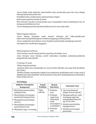 -Siswa diajak untuk eksplorasi materimelalui tanya jawab,antara guru dan siswa dengan
beberapa pertanyaan,antara lain;
Pernahkah kalian melihat kantor gubernur/kantor bupati?
Kalau kantor gubernur berada di mana?
Dari informasi jawaban siswa,kemudian guru mengarahkan materi pembelajaran hari ini
tentang pemerintahan provinsi.
-Guru memajang peta konsep pemerintahan provinsi (rasa ingin tahu)
.
Dalam kegiatan elaborasi,
-Siswa bekerja kelompok untuk mencari informasi dari buku,majalah,surat
kabar,internet,perpustakan(gemar membaca,tanggung jawab,kerjasama
-Siswa melaporkan hasil diskusi secara bergiliran perkelompok (menghargai prestasi)
-kelompok lain memberikan tanggapan.
Dalam kegiatan konfirmasi,
-Guru bertanya jawab tentang hal-hal yang belum di ketahui siswa.
-Guru bersama siswa bertanya jawab meluruskan kesalahan pehamaha,memberika
penguatan,dan penyimpulan.
C.Penutup:10 menit
-Dalam kegiatan penutup:
-penilaian akhir,siswa mengerjakan tes secara tertulis dilembar soal yang telah disediakan
guru (jujur)
-Refleksi,Dengan menanyakan kepada siswa bagaimana pembelajaran hari ini,apa yang di
dapatkan,apa yang diinginkan untuk pertemuan yang akan datang,bagaimana perasaannya
ketika belajar hari ini.
IX.Penilaian
Indikator Pencapaian
Kompetensi
Teknik
Penilaian
Bentuk
Instrumen
Instrumen/ Soal
 Menjelaskan pemerintahan
kabupaten/kota.
 Menyebutkan kewenangan
pemerintah kabupaten/kota.
 Menjelaskan pemerintahan
provinsi.
 Menyebutkan kewenangan
pemerintah provinsi.
 Memahami tugas, wewenang,
Tugas
individu
 Penilaian
lisan
 Penilaian
unjuk kerja
(keberanian
untuk
menyampaik
an pendapat)
 Penilaian
lisan
 Apa yang dimaksud
dengan otonomi daerah?
 Mengapa gubernur wajib
memegang teguh dan
mengamalkan Pancasila
dan UUD 1945?
 Jelaskan pemerintahan
kabupaten/kota.?
 Sebutkan kewenangan
pemerintah
Rencana Pelaksanaan Pembelajaran (RPP)128
 