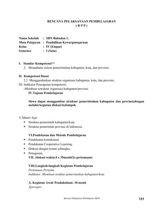 RENCANA PELAKSANAAN PEMBELAJARAN
( R P P )
Nama Sekolah : SDN Babadan 1.
Mata Pelajaran : Pendidikan Kewarganegaraan
Kelas : IV (Empat)
Semester : I (Satu)
I. Standar Kompetensi**
2. Memahami sistem pemerintahan kabupaten, kota, dan provinsi.
II. Kompetensi Dasar
2.2 Menggambarkan struktur organisasi kabupaten, kota, dan provinsi.
III. Indikator Pencapaian kompetensi
-Membuat setruktur organisasi kabupaten/provinsi .
IV.Tujuan Pembelajaran
Siswa dapat menggambar struktur pemerintahan kabupaten dan provinsi,dengan
melalui kegiatan diskusi kelompok
V.Materi Ajar
 Struktur pemerintah kabupaten/kota.
 Struktur pemerintah provinsi di Indonesia.
VI.Pendekatan dan Metode Pembelajaran
 Pendekatan kontekstual.
 Pendekatan Cooperative Learning.
 Diskusi dengan teman sebangku.
 Penugasan.
VII. Alokasi waktu;4 x 35menit(2x pertemuan)
VIII.Langkah-langkah Kegiatan Pembelajaran
Pertemuan Pertama
Indikator:.Membuat struktur pemerintahan kabupaten/kota
A. Kegiatan Awal/ Pendahuluan: 10 menit
Apersepsi :
Rencana Pelaksanaan Pembelajaran (RPP) 131
 
