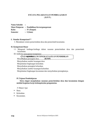 KURIKULUM TINGKAT SATUAN PENDIDIKAN
(KTSP)
ENCANA PELAKSANAAN PEMBELAJARAN
( R P P )
Nama Sekolah :
Mata Pelajaran : Pendidikan Kewarganegaraan
Kelas : IV (Empat)
Semester : I (Satu)
I. Standar Kompetensi**
1. Memahami sistem pemerintahan desa dan pemerintah kecamatan.
II. Kompetensi Dasar
1.1 Mengenal lembaga-lembaga dalam susunan pemerintahan desa dan pemerintah
kecamatan.
III. Indikator pencapaian kompetensi
n lingkungan desa.
Menyebutkan perangkat desa.
Menyebutkan sumber keuangan desa
Menjelaskan lingkungan kelurahan.
Menyebutkan perangkat kelurahan.
Menyebutkan sumber keuangan kelurahan.
Menjelaskan lingkungan kecamatan dan menyebutkan perangkatnya.
IV.Tujuan Pembelajaran
Siswa dapat menjelaskan susunan pemerintahan desa dan kecamatan dengan
melalui kegiatan kerja kelompok,dan pengamatan.
.V.Materi Ajar
 Desa.
 Kelurahan.
 Kecamatan.
Rencana Pelaksanaan Pembelajaran (RPP)114
 
