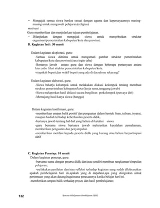 – Mengajak semua siswa berdoa sesuai dengan agama dan kepercayaannya masing-
masing untuk mengawali pelajaran.(religius)
motivasi :
Guru memberikan dan menjelaskan tujuan pembelajaran.
– Dilanjutkan dengan mengajak siswa untuk menyebutkan struktur
organisasi/pemerintahan kabupaten/kota dan provinsi.
B. Kegiatan Inti : 50 menit
Dalam kegiatan eksplorasi, guru:
-Semua siswa diminta untuk mengamati gambar struktur pemerintahan
kabupaten/kota dan provinsi.(rasa ingin tahu)
-Bertanya jawab antara guru dan siswa dengan beberapa pertanyaan antara
lain:coba lihat struktur pemerintahan kabupaten/kota.
-siapakah bupati,dan wakil bupati yang ada di daerahmu sekarang?
Dalam kegiatan elaborasi, guru:
-Siswa bekerja kelompok untuk melakukan diskusi kelompok tentang membuat
struktur pemerintahan kabupaten/kota (kerja sama,tanggung jawab)
-Siswa melaporkan hasil diskusi secara bergiliran perkelompok (percaya diri)
-Memajang hasil karya siswa (bangga)
Dalam kegiatan konfirmasi, guru:
-memberikan umpan balik positif dan penguatan dalam bentuk lisan, tulisan, isyarat,
maupun hadiah terhadap keberhasilan peserta didik,
-bertanya jawab tentang hal-hal yang belum di ketahui siswa
-guru bersama siswa bertanya jawab meluruskan kesalahan pemahaman,
memberikan penguatan dan penyimpulan.
-memberikan motifasi kepada peserta didik yang kurang atau belum berpartisipasi
aktif
C. Kegiatan Penutup: 10 menit
Dalam kegiatan penutup, guru:
-bersama-sama dengan peserta didik dan/atau sendiri membuat rangkuman/simpulan
pelajaran;
-melakukan penilaian dan/atau refleksi terhadap kegiatan yang sudah dilaksanakan
apakah pembelajaran hari ini,apakah yang di dapatkan,apa yang diinginkan untuk
pertemuan yang akan datang,bagaimana perasaannya ketika belajar hari ini.
-memberikan umpan balik terhadap proses dan hasil pembelajaran;
Rencana Pelaksanaan Pembelajaran (RPP)132
 