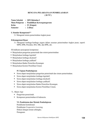 RENCANA PELAKSANAAN PEMBELAJARAN
( R P P )
Nama Sekolah : SDN Babadan I
Mata Pelajaran : Pendidikan Kewarganegaraan
Kelas : IV (Empat)
Semester : 2 (Dua)
I. Standar Kompetensi**
3.1 Mengenal sistem pemerintahan tingkat pusat.
II.Kompetensi Dasar
3.1 Mengenal lembaga-lembaga negara dalam susunan pemerintahan tingkat pusat, seperti
MPR, DPR, Presiden, MA, MK, dan BPK, dst.
III.Indikator pencapaian kompetensi
 Menjelaskan pengertian pemerintah dan sistem pemerintahan
 Menjelaskan lembaga legislatif
 Menjelaskan lembaga eksekutif
 Menjelaskan lembaga yudikatif
 Menjelaskan Badan Pemeriksa Keuangan
 Menjelaskan Komisi Pemilihan Umum
IV.Tujuan Pembelajaran
 Siswa dapat menjelaskan pengertian pemerintah dan sistem pemerintahan.
 Siswa dapat menjelaskan lembaga legislatif.
 Siswa dapat menjelaskan lembaga eksekutif.
 Siswa dapat menjelaskan lembaga yudikatif.
 Siswa dapat menjelaskan Badan Pemeriksa Keuangan.
 Siswa dapat menjelaskan Komisi Pemilihan Umum.
V.. Materi Ajar
 Pengertian pemerintah.
 Komponen pemerintahan di Indonesia.
VI. Pendekatan dan Metode Pembelajaran
Pendekatan kontekstual.
Pendekatan Cooperative Learning.
Diskusi dengan teman sebangku.
Penugasan.
Rencana Pelaksanaan Pembelajaran (RPP) 139
 