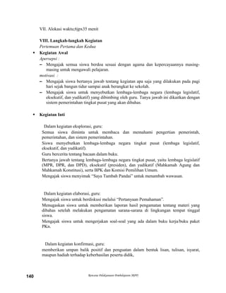 VII. Alokasi waktu;6jpx35 menit
VIII. Langkah-langkah Kegiatan
Pertemuan Pertama dan Kedua
 Kegiatan Awal
Apersepsi :
– Mengajak semua siswa berdoa sesuai dengan agama dan kepercayaannya masing-
masing untuk mengawali pelajaran.
motivasi :
– Mengajak siswa bertanya jawab tentang kegiatan apa saja yang dilakukan pada pagi
hari sejak bangun tidur sampai anak berangkat ke sekolah.
– Mengajak siswa untuk menyebutkan lembaga-lembaga negara (lembaga legislatif,
eksekutif, dan yudikatif) yang dibimbing oleh guru. Tanya jawab ini dikaitkan dengan
sistem pemerintahan tingkat pusat yang akan dibahas.
 Kegiatan Inti
Dalam kegiatan eksplorasi, guru:
Semua siswa diminta untuk membaca dan memahami pengertian pemerintah,
pemerintahan, dan sistem pemerintahan.
Siswa menyebutkan lembaga-lembaga negara tingkat pusat (lembaga legislatif,
eksekutif, dan yudikatif).
Guru bercerita tentang bacaan dalam buku.
Bertanya jawab tentang lembaga-lembaga negara tingkat pusat, yaitu lembaga legislatif
(MPR, DPR, dan DPD), eksekutif (presiden), dan yudikatif (Mahkamah Agung dan
Mahkamah Konstitusi), serta BPK dan Komisi Pemilihan Umum.
Mengajak siswa menyimak “Saya Tambah Pandai” untuk menambah wawasan.
Dalam kegiatan elaborasi, guru:
Mengajak siswa untuk berdiskusi melalui “Pertanyaan Pemahaman”.
Menugaskan siswa untuk memberikan laporan hasil pengamatan tentang materi yang
dibahas setelah melakukan pengamatan sarana-sarana di lingkungan tempat tinggal
siswa.
Mengajak siswa untuk mengerjakan soal-soal yang ada dalam buku kerja/buku paket
PKn.
Dalam kegiatan konfirmasi, guru:
memberikan umpan balik positif dan penguatan dalam bentuk lisan, tulisan, isyarat,
maupun hadiah terhadap keberhasilan peserta didik,
Rencana Pelaksanaan Pembelajaran (RPP)140
 