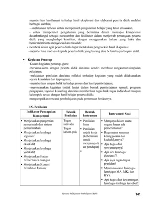 memberikan konfirmasi terhadap hasil eksplorasi dan elaborasi peserta didik melalui
berbagai sumber,
-- melakukan refleksi untuk memperoleh pengalaman belajar yang telah dilakukan,
- untuk memperoleh pengalaman yang bermakna dalam mencapai kompetensi
dasarberfungsi sebagai narasumber dan fasilitator dalam menjawab pertanyaan peserta
didik yang menghadapi kesulitan, dengan menggunakan bahasa yang baku dan
benar;membantu menyelesaikan masalah;
- memberi acuan agar peserta didik dapat melakukan pengecekan hasil eksplorasi;
- memberikan motivasi kepada peserta didik yang kurang atau belum berpartisipasi aktif.
 Kegiatan Penutup
Dalam kegiatan penutup, guru:
-bersama-sama dengan peserta didik dan/atau sendiri membuat rangkuman/simpulan
pelajaran;
-melakukan penilaian dan/atau refleksi terhadap kegiatan yang sudah dilaksanakan
secara konsisten dan terprogram;
-memberikan umpan balik terhadap proses dan hasil pembelajaran;
-merencanakan kegiatan tindak lanjut dalam bentuk pembelajaran remedi, program
pengayaan, layanan konseling dan/atau memberikan tugas baik tugas individual maupun
kelompok sesuai dengan hasil belajar peserta didik;
menyampaikan rencana pembelajaran pada pertemuan berikutnya.
IX. Penilaian
Indikator Pencapaian
Kompetensi
Teknik
Penilaian
Bentuk
Instrumen
Instrumen/ Soal
 Menjelaskan pengertian
pemerintah dan sistem
pemerintahan
 Menjelaskan lembaga
legislatif
 Menjelaskan lembaga
eksekutif
 Menjelaskan lembaga
yudikatif
 Menjelaskan Badan
Pemeriksa Keuangan
 Menjelaskan Komisi
Pemilihan Umum
Tugas
individu
Tugas
kelom-pok
 Penilaian
lisan
 Penilaian
unjuk kerja
(keberanian
untuk
menyampaik
an pendapat)

 Mengapa dalam suatu
negara harus ada
pemerintahan?
 Bagaimana susunan
keanggotaan dan
kedudukannya?
 Apa tugas dan
wewenangnya?
 Apa arti lembaga
eksekutif?
 Apa saja tugas-tugas
presiden?
 Mendiskusikan lembaga-
lembaga (MA, MK, dan
KY).
 Apa tugas dan kewenangan
lembaga-lembaga tersebut?
Rencana Pelaksanaan Pembelajaran (RPP) 141
 