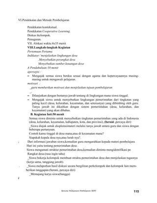 VI.Pendekatan dan Metode Pembelajaran
Pendekatan kontekstual.
Pendekatan Cooperative Learning.
Diskus ikelompok.
Penugasan.
VII. Alokasi waktu:4x35 menit
VIII.Langkah-langkah Kegiatan
Pertemuan Pertama
Indikator:’menjelaskan lingkungan desa
.Menyebutkan perangkat desa
Menyebutkan sumber keuangan desa
A Pendahuluan:10 menit
apersepsi :
– Mengajak semua siswa berdoa sesuai dengan agama dan kepercayaannya masing-
masing untuk mengawali pelajaran.
motivasi :
_guru memberikan motivasi dan menjelaskan tujuan pembelajaran
_.
– Dilanjutkan dengan bertanya jawab tentang di lingkungan mana siswa tinggal.
– Mengajak siswa untuk menyebutkan lingkungan pemerintahan dari tingkatan yang
paling kecil (desa, kelurahan, kecamatan, dan seterusnya) yang dibimbing oleh guru.
Tanya jawab ini dikaitkan dengan sistem pemerintahan (desa, kelurahan, dan
kecamatan) yang akan dibahas.
B. Kegiatan Inti:50 menit
Semua siswa diminta untuk menyebutkan tingkatan pemerintahan yang ada di Indonesia
(desa, kelurahan, kecamatan, kabupaten, kota, dan provinsi), (berani ,percaya diri)
_Siswa diajak untuk eksplorasimateri melalui tanya jawab antara guru dan siswa dengan
beberapa pertanyaan.
Contoh kamu tinggal di desa mana,atau di kecamatan mana?
Siapakah kepala desa nya,atau lurah nya?.
; Dari informasi jawaban siswa,kemudian guru mengarahkan kepada materi pembelajara
Hari ini yaitu tentang pemerintahan desa .
Siswa mengamati struktur pemerintahan desa,kemudian diminta mengidentifikasi pe
Rangkat desa.(rasa ingin tahu)
_Siswa bekerja kelompok membuat struktu pemerintahan desa dan menjelaskan tugasnya
(kerja sama, tanggung jawab).
. _Siswa melaporkan hasil diskusi secara bergiliran perkelompok dan kelompok lain mem-
berikan tanggapan.(berani, percaya diri)
_Memajang karya siswa(bangga)
i
Rencana Pelaksanaan Pembelajaran (RPP) 115
 