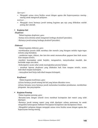 Apersepsi :
– Mengajak semua siswa berdoa sesuai dengan agama dan kepercayaannya masing-
masing untuk mengawali pelajaran.
motivasi :
– Mengajak siswa bertanya jawab tentang kegiatan apa saja yang dilakukan setelah
pulang dari sekolah.
 Kegiatan Inti
Eksplorasi
Dalam kegiatan eksplorasi, guru:
-Semua siswa diminta untuk mengamati lembaga eksekutif (presiden).
-Bertanya jawab tentang lembaga eksekutif (presiden).
Elaborasi
Dalam kegiatan elaborasi, guru:
-membiasakan peserta didik membaca dan menulis yang beragam melalui tugas-tugas
tertentu yang bermakna;
- pemberian tugas, diskusi, dan lain-lain untuk memunculkan gagasan baru baik secara
lisan maupun tertulis;
-memberi kesempatan untuk berpikir, menganalisis, menyelesaikan masalah, dan
bertindak tanpa rasa takut;
-berkompetisi secara sehat untuk meningkatkan prestasi belajar;
- membuat laporan eksplorasi yang dilakukan baik lisan maupun tertulis, secara
individual maupun kelompok;
- menyajikan hasil kerja individual maupun kelompok;
Konfirmasi
Dalam kegiatan konfirmasi, guru:
@Guru bertanya jawab tentang hal-hal yang belum diketahui siswa
@Guru bersama siswa bertanya jawab meluruskan kesalahan pemahaman, memberikan
penguatan dan penyimpulan
 Kegiatan Penutup
Dalam kegiatan penutup, guru:
-Bersama-sama dengan seluruh siswa membuat kesimpulan dari materi yang telah
dipelajari.
-Bertanya jawab tentang materi yang telah dipelajari selama pertemuan itu untuk
mengetahui ketercapaian Indikator Pencapaian Kompetensi dan Kompetensi Dasar.
-Mengakhiri pelajaran dengan mengajak semua siswa berdoa sesuai dengan agama dan
kepercayaan masing-masing.
Rencana Pelaksanaan Pembelajaran (RPP) 145
 