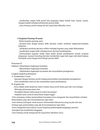 _memberikan umpan balik positif dan penguatan dalam bentuk lisan, tulisan, isyarat,
maupun hadiah terhadap keberhasilan peserta didik,
_Guru bertanya jawab tentang hal-hal yang belum diketahui siswa.
.
C.Kegiatan Penutup:10 menit
Dalam kegiatan penutup, guru:
_bersama-sama dengan peserta didik dan/atau sendiri membuat rangkuman/simpulan
pelajaran;
_melakukan penilaian dan/atau refleksi terhadap kegiatan yang sudah dilaksanakan
_memberikan umpan balik terhadap proses dan hasil pembelajaran;
_merencanakan kegiatan tindak lanjut dalam bentuk pembelajaran remedi, program
pengayaan, layanan konseling dan/atau memberikan tugas baik tugas individual maupun
kelompok sesuai dengan hasil belajar peserta didik;
Pertemuan II
Indikator:.Menjelaskan lingkungan kelurahan
>Menyebutkan lingkungan kelurahan
.>Menjelaskan lingkungan kecamatan dan menyebutkan perangkatnya.
Langkah langkah pembelajaran
A. Pendahuluan:5 menit
. Apersepsi dengan bertanya jawab tentang pemerintahan kecamatandan perangkatnya
.Guru memberikan motivasi dan menjelaskan tujuan pembelajaran.
B. Kegiatan Inti
.Siswa diajak untuk eksplorasi materi melalui tanya jawab antara guru dan siswa dengan
Beberapa pertanyaan,antara lain:
Pernahkah diantara kalian pergi ke kantor kecamatan?
Siapakah nama camat di mana kamu tempat tingga!
Guru memajang struktur pemerintahan kecamatan,siswa mengamati dan menyebutkan setruktur
Pemerintahan yang ada d kecamatan(rasa ingin tahu)
.Siswa bekerja kelompok untuk mencari informasidari buku,koran,orang tua,dan lain-lain,
Tentang tugas pemerintahan yang ada di kecamatan(rasa ingin tahu)
.Siswa melaporkan hasil diskusi secara bergiliran perkelompok(menghargai prestasi)
.kelompok lain memberikan tanggapan.
.Guru bertanya jawab tentang hal-hal yang belum diketahui siswa.
Rencana Pelaksanaan Pembelajaran (RPP)116
 