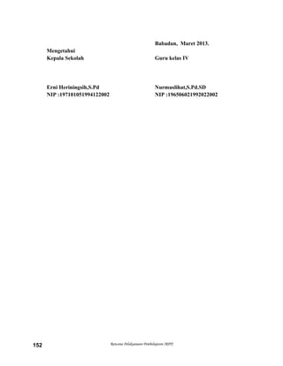 Babadan, Maret 2013.
Mengetahui
Kepala Sekolah Guru kelas IV
Erni Heriningsih,S.Pd Nurmuslihat,S.Pd.SD
NIP :197101051994122002 NIP :196506021992022002
Rencana Pelaksanaan Pembelajaran (RPP)152
 