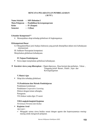 RENCANA PELAKSANAAN PEMBELAJARAN
( R P P )
Nama Sekolah : SDN Babadan I
Mata Pelajaran : Pendidikan Kewarganegaraan
Kelas : IV (Empat)
Semester : 2 (Dua)
I.Standar Kompetensi**
4. Menunjukkan sikap terhadap globalisasi di lingkungannya.
II.Kompetensi Dasar
4.2 Mengidentifikasi jenis budaya Indonesia yang pernah ditampilkan dalam misi kebudayaan
internasional.
III. Indikator Pencapaian kompetensi
Menjelaskan globalisasi kebudayaan.
IV.Tujuan Pembelajaran
 Siswa dapat menjelaskan globalisasi kebudayaan.
 Karakter siswa yang diharapkan : Dapat dipercaya , Rasa hormat dan perhatian , Tekun ,
Tanggung jawab Berani , Peduli , Jujur dan
Kewarganegaraan
V.Materi Ajar
 Sikap kita terhadap globalisasi.
VI.Pendekatan dan Metode Pembelajaran
Pendekatan kontekstual.
Pendekatan Cooperative Learning.
Diskusi dengan teman sebangku.
Penugasan.
VII.Alokasi waktu:4jpx 35 menit
VIII.Langkah-langkah Kegiatan
Pertemuan Pertama dan Kedua
 Kegiatan Awal
Apersepsi :
– Mengajak semua siswa berdoa sesuai dengan agama dan kepercayaannya masing-
masing untuk mengawali pelajaran.
Rencana Pelaksanaan Pembelajaran (RPP) 153
 