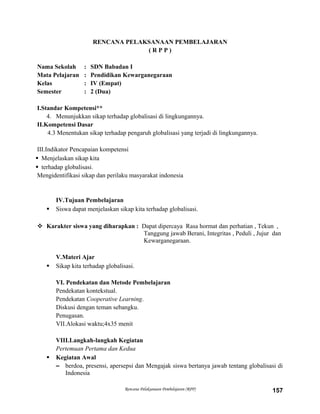 RENCANA PELAKSANAAN PEMBELAJARAN
( R P P )
Nama Sekolah : SDN Babadan I
Mata Pelajaran : Pendidikan Kewarganegaraan
Kelas : IV (Empat)
Semester : 2 (Dua)
I.Standar Kompetensi**
4. Menunjukkan sikap terhadap globalisasi di lingkungannya.
II.Kompetensi Dasar
4.3 Menentukan sikap terhadap pengaruh globalisasi yang terjadi di lingkungannya.
III.Indikator Pencapaian kompetensi
 Menjelaskan sikap kita
 terhadap globalisasi.
Mengidentifikasi sikap dan perilaku masyarakat indonesia
IV.Tujuan Pembelajaran
 Siswa dapat menjelaskan sikap kita terhadap globalisasi.
 Karakter siswa yang diharapkan : Dapat dipercaya Rasa hormat dan perhatian , Tekun ,
Tanggung jawab Berani, Integritas , Peduli , Jujur dan
Kewarganegaraan.
V.Materi Ajar
 Sikap kita terhadap globalisasi.
VI. Pendekatan dan Metode Pembelajaran
Pendekatan kontekstual.
Pendekatan Cooperative Learning.
Diskusi dengan teman sebangku.
Penugasan.
VII.Alokasi waktu;4x35 menit
VIII.Langkah-langkah Kegiatan
Pertemuan Pertama dan Kedua
 Kegiatan Awal
– berdoa, presensi, apersepsi dan Mengajak siswa bertanya jawab tentang globalisasi di
Indonesia
Rencana Pelaksanaan Pembelajaran (RPP) 157
 