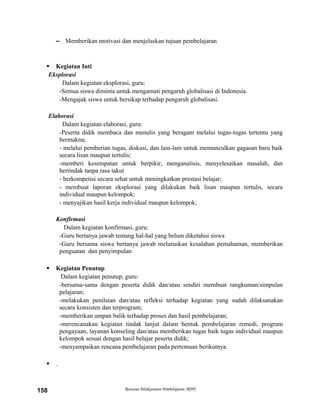 – Memberikan motivasi dan menjelaskan tujuan pembelajaran
 Kegiatan Inti
Eksplorasi
Dalam kegiatan eksplorasi, guru:
-Semua siswa diminta untuk mengamati pengaruh globalisasi di Indonesia.
-Mengajak siswa untuk bersikap terhadap pengaruh globalisasi.
Elaborasi
Dalam kegiatan elaborasi, guru:
-Peserta didik membaca dan menulis yang beragam melalui tugas-tugas tertentu yang
bermakna;
- melalui pemberian tugas, diskusi, dan lain-lain untuk memunculkan gagasan baru baik
secara lisan maupun tertulis;
-memberi kesempatan untuk berpikir, menganalisis, menyelesaikan masalah, dan
bertindak tanpa rasa takut
- berkompetisi secara sehat untuk meningkatkan prestasi belajar;
- membuat laporan eksplorasi yang dilakukan baik lisan maupun tertulis, secara
individual maupun kelompok;
- menyajikan hasil kerja individual maupun kelompok;
Konfirmasi
Dalam kegiatan konfirmasi, guru:
-Guru bertanya jawab tentang hal-hal yang belum diketahui siswa
-Guru bersama siswa bertanya jawab meluruskan kesalahan pemahaman, memberikan
penguatan dan penyimpulan
 Kegiatan Penutup
Dalam kegiatan penutup, guru:
-bersama-sama dengan peserta didik dan/atau sendiri membuat rangkuman/simpulan
pelajaran;
-melakukan penilaian dan/atau refleksi terhadap kegiatan yang sudah dilaksanakan
secara konsisten dan terprogram;
-memberikan umpan balik terhadap proses dan hasil pembelajaran;
-merencanakan kegiatan tindak lanjut dalam bentuk pembelajaran remedi, program
pengayaan, layanan konseling dan/atau memberikan tugas baik tugas individual maupun
kelompok sesuai dengan hasil belajar peserta didik;
-menyampaikan rencana pembelajaran pada pertemuan berikutnya.
 .
Rencana Pelaksanaan Pembelajaran (RPP)158
 