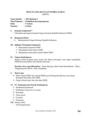 RENCANA PELAKSANAAN PEMBELAJARAN
( R P P )
Nama Sekolah : SDN Babadan I
Mata Pelajaran : Pendidikan Kewarganegaraan
Kelas : V (Lima)
Semester : I (Satu)
I. Setandar kompetensi**
1. Memahami pentingnya keutuhan Negara Kesatuan Republik Indonesia (NKRI).
II. Kompetensi Dasar
1.1. Medeskripsikan Negara Kesatuan Republik Indonesia.
III. Indikator Pencapaian kompetensi
 Menjelaskan pengertian NKRI
 Menyebutkan dasar hukum NKRI
 Menjelaskan satuan dasar otonomi dalam NKRI
IV. Tujuan Pembelajaran
Dengan melalui kegiatan tanya jawab, dan diskusi kelompok, siswa dapat menjelaskan
NKRI dan menyebutkan nama daerah otononomi
Karakter siswa yang diharapkan : Dapat dipercaya, Rasa hormat dan perhatian , Tekun ,
Tanggung jawab, Berani , Jujur, menghargai
V. Materi Ajar
 Batas wilayah NKRI, luas wilayah NKRI, posisi lintang dan bujurnya, serta tujuan
penetapan batas-batas fisik NKRI.
 Fungsi wilayah darat, laut, dan udara NKRI.
VI. VI. Pendekatan dan Metode Pembelajaran
 Pendekatan Kontekstual.
 Pendekatan Cooperative Learning.
 Kelompok
 Tanya jawab.
 Ceramah.
 Penugasan.
VII. Alokasi waktu;
4x35(2xpertemuan)
Rencana Pelaksanaan Pembelajaran (RPP) 163
 