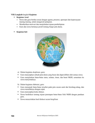VIII.Langkah-langkah Kegiatan
 Kegiatan Awal
– Siswa dan guru berdoa sesuai dengan agama, presensi, apersepsi dan kepercayaan
masing-masing, untuk mengawali pelajaran.
– Memberikan motivasi dan menjelaskan tujuan pembelajaran
– Guru dan siswa bertanya jawab tentang fungsi peta dunia.
 Kegiatan Inti
a) Dalam kegiatan eksplorasi, guru:
 Guru menyiapkan sebuah peta dunia yang besar dan dapat dilihat oleh semua siswa.
 Guru menjelaskan batas-batas utara, selatan, timur, dan barat NKRI, sementara itu
siswa menyimaknya.
b) Dalam kegiatan elaborasi, guru:
 Guru menunjuk batas-batas tersebut pada peta secara acak dan berulang-ulang, dan
siswa menebaknya dengan cepat.
 Guru menyiapkan kelas diskusi.
 Siswa berdiskusi tentang tujuan penetapan batas-batas fisik NKRI dengan panduan
guru.
 Siswa menceritakan hasil diskusi secara bergiliran
Rencana Pelaksanaan Pembelajaran (RPP)164
 
